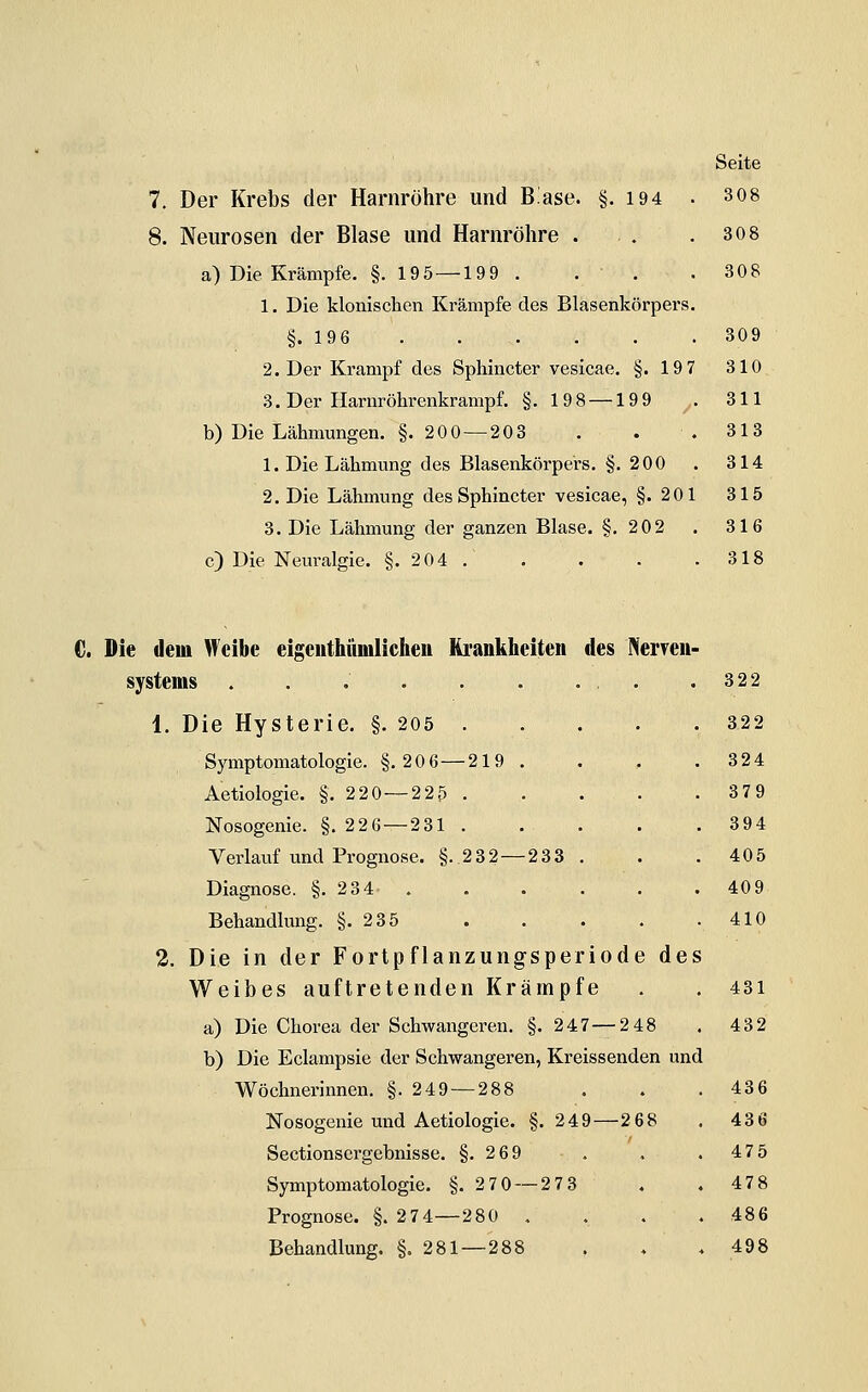 8. Neurosen der Blase und Harnröhre . a) Die Krämpfe. §. 19 5—199 . . . 1. Die klonischen Krämpfe des Blasenkörpers §.196 2. Der Krampf des Sphincter vesicae. §.19 7 3. Der Harnröhrenkrampf. §. 198 —199 b) Die Lähmungen. §. 200 — 203 . . 1. Die Lähmung des Blasenkörpe'rs. §.200 2. Die Lähmung des Sphincter vesicae, §.201 3. Die Lähmung der ganzen Blase. §,202 c) Die Neuralgie. §.204. Seite 308 308 309 310 311 313 314 315 316 318 C. Die dem Weibe eigeiithumlicheu Krankheiten des NerveU' Systems ...... 1. Die Hysterie. §. 205 . Symptomatologie. §.206—219 . Aetiologie. §.220—225 . Nosogenie. §.22 6 — 2 31 . Verlauf und Prognose. §..232 — 233 Diagnose. §.2 34 . Behandlung. §.235 2. Die in der Fortpflanzungsperiode de Weibes auftretenden Krämpfe a) Die Chorea der Schwangeren. §. 247 — 248 b) Die Eclampsie der Schwangeren, Kreissenden und Wöchnerinnen. §.249 — 288 Nosogenie und Aetiologie. §. 249—2 68 Sectionscrgebnisse. §.269 Symptomatologie. §.2 70 — 2 73 Prognose. §. 274—280 . . Behandlung. §.281 — 288 322 322 324 379 394 405 409 410 431 432 436 436 475 478 486 498