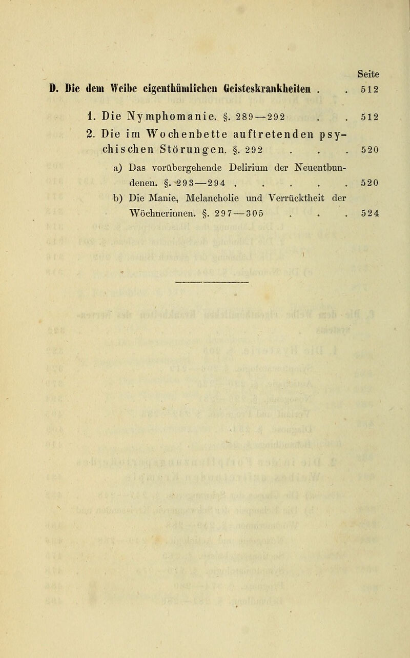 D. Die deoi Weibe eigeiitllümlichen Geisteskrankheiten . .512 1. Die Nymphomanie. §. 289—292 . . 512 2. Die im Wochenbette auftretenden psy- chischen Störung-en. §. 292 . . . 520 a) Das vorübergehende Delirium der Neüentbun- denen. §.293—294 520 b) Die Manie, Melancholie und Verrücktheit der Wöchnerinnen. §.297 — 305 . . . 524