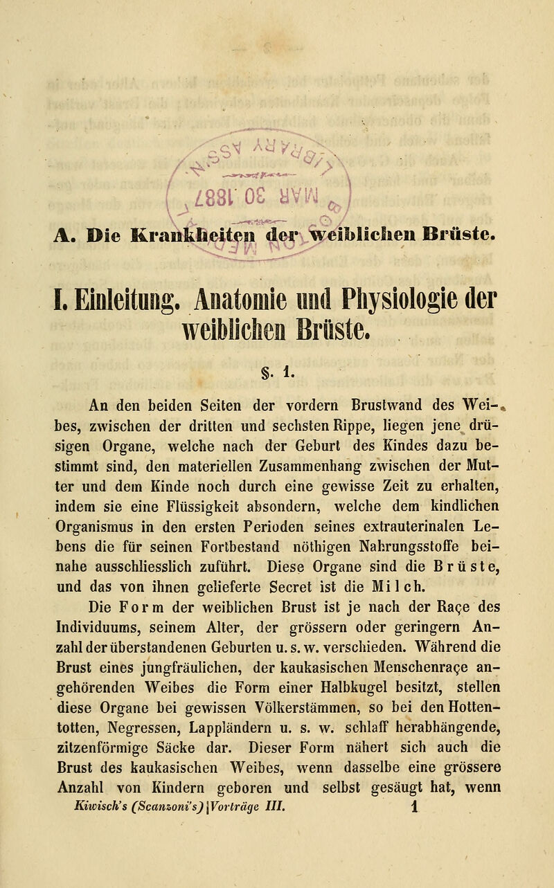 (^^881 OS yVl/J^ A. Die KraöM^iten^^eyv^^blicSien Brüste. I. Einleitung. Anatomie nnd Pliysiologie der §. 1. An den beiden Seiten der vordem Brustwand des Wei-* bes, zwischen der dritten und sechsten Rippe, liegen jene drü- sigen Organe, welche nach der Geburl des Kindes dazu be- stimmt sind, den materiellen Zusammenhang zwischen der Mut- ter und dem Kinde noch durch eine gewisse Zeit zu erhalten, indem sie eine Flüssigkeit absondern, welche dem kindlichen Organismus in den ersten Perioden seines extrauterinalen Le- bens die für seinen Forlbestand nöthigen NahrungsstofFe bei- nahe ausschliesslich zuführt. Diese Organe sind die Brüste, und das von ihnen gelieferte Secret ist die Milch. Die Form der weiblichen Brust ist je nach der Rage des Individuums, seinem Alter, der grössern oder geringern An- zahl der überstandenen Geburten u. s. w. verschieden. Während die Brust eines jungfräulichen, der kaukasischen Menschenra^e an- gehörenden Weibes die Form einer Halbkugel besitzt, stellen diese Organe bei gewissen Völkerstämmen, so bei den Hotten- totten, Negressen, Lappländern u. s. w. schlaff herabhängende, zitzenförmige Säcke dar. Dieser Form nähert sich auch die Brust des kaukasischen Weibes, wenn dasselbe eine grössere Anzahl von Kindern geboren und selbst gesäugt hat, wenn