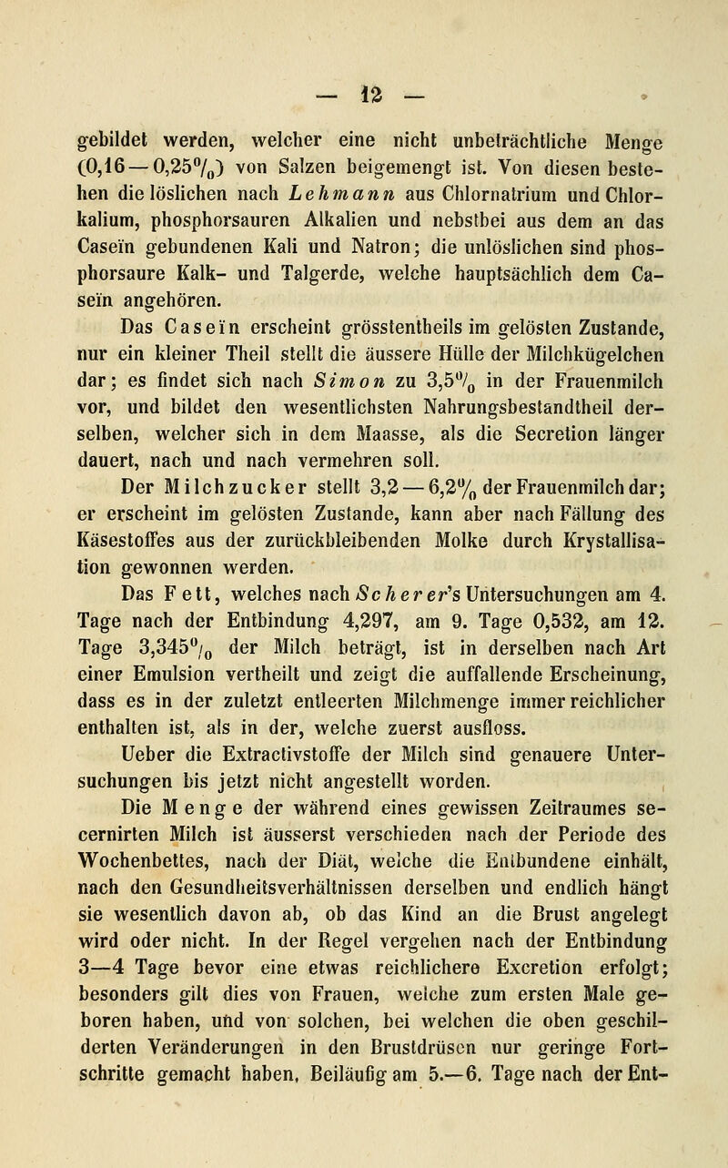 — 13 — gebildet werden, welcher eine nicht unbeträchtliche Menge (0,16 —0,257o) ^ö Salzen beigemengt ist. Von diesen beste- hen die löslichen nach Lehmann aus Chlornatrium und Chlor- kalium, phosphorsauren Alkalien und nebstbei aus dem an das Casein gebundenen Kali und Natron; die unlöslichen sind phos- phorsaure Kalk- und Talgerde, welche hauptsächlich dem Ca- sein angehören. Das Casein erscheint grösstentheils im gelösten Zustande, nur ein kleiner Theil stellt die äussere Hülle der Milchkügelchen dar; es findet sich nach Simon zu 3,5% in der Frauenmilch vor, und bildet den wesentlichsten Nahrungsbestandtheil der- selben, welcher sich in dem Maasse, als die Secretion länger dauert, nach und nach vermehren soll. Der Milchzucker stellt 3,2 — 6,2% der Frauenmilch dar; er erscheint im gelösten Zustande, kann aber nach Fällung des KäsestofFes aus der zurückbleibenden Molke durch Krystallisa- tion gewonnen werden. Das Fett, welches nach äcäer er's Untersuchungen am 4. Tage nach der Entbindung 4,297, am 9. Tage 0,532, am 12. Tage 3,345/o der Milch beträgt, ist in derselben nach Art einer Emulsion vertheilt und zeigt die auffallende Erscheinung, dass es in der zuletzt entleerten Milchmenge immer reichlicher enthalten ist, als in der, welche zuerst ausfloss. Ueber die ExtractivstofFe der Milch sind genauere Unter- suchungen bis jetzt nicht angestellt worden. Die Menge der während eines gewissen Zeitraumes se- cernirten Milch ist äusserst verschieden nach der Periode des Wochenbettes, nach der Diät, welche die Entbundene einhält, nach den Gesundheitsverhältnissen derselben und endlich hängt sie wesentlich davon ab, ob das Kind an die Brust angelegt wird oder nicht. In der Regel vergehen nach der Entbindung 3—4 Tage bevor eine etwas reichlichere Excretion erfolgt; besonders gilt dies von Frauen, welche zum ersten Male ge- boren haben, und von solchen, bei welchen die oben geschil- derten Veränderungen in den Brustdrüsen nur geringe Fort- schritte gemacht haben, Beiläufig am 5.-6. Tagenach derEnt-