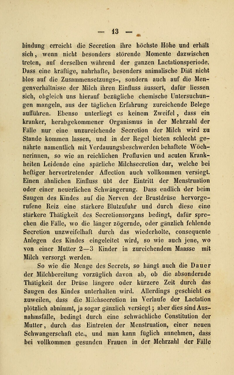 bindung erreicht die Secretion ihre höchste Höhe und erhält sich, wenn nicht besonders störende Momente dazwischen treten, auf derselben während der ganzen Lactationsperiode. Dass eine kräftige, nahrhafte, besonders animalische Diät nicht blos auf die Zusammensetzungs-, sondern auch auf die Men- genverhältnisse der Milch ihren Einfluss äussert, dafür Hessen sich, obgleich uns hierauf bezügliche chemische Untersuchun- gen mangeln, aus der täglichen Erfahrung zureichende Belege aufführen. Ebenso unterliegt es keinem Zweifel, dass ein kranker, herabgekommener Organismus in der Mehrzahl der Fälle nur eine unzureichende Secretion der Milch wird zu Stande kommen lassen, und in der Regel bieten schlecht ge- nährte namentlich mit Verdauungsbeschwerden behaftete Wöch- nerinnen, so wie an reichlichen Profluvien und acuten Krank- heiten Leidende eine spärliche Milchsecretion dar, welche bei heftiger hervortretender Affection auch vollkommen versiegt. Einen ähnlichen Einfluss übt der Eintritt der Menstruation oder einer neuerlichen Schwängerung. Dass endlich der beim Saugen des Kindes auf die Nerven der Brustdrüse hervorge- rufene Reiz eine stärkere Blutzufuhr und durch diese eine stärkere Thätigkeit des Secretionsorgans bedingt, dafür spre- chen die Fälle, wo die länger zögernde, oder gänzlich fehlende Secretion unzweifelhaft durch das wiederholte, consequente Anlegen des Kindes eingeleitet wird, so wie auch jene, wo von einer Mutter 2—3 Kinder in zureichendem Maasse mit Milch versorgt werden. So wie die Menge des Secrets, so hängt auch die Dauer der Milchbereitung vorzüglich davon ab, ob die absondernde Thätigkeit der Drüse längere oder kürzere Zeit durch das Saugen des Kindes unterhalten wird. Allerdings geschieht es zuweilen, dass die Milchsecretion im Verlaufe der Lactation plötzlich abnimmt, ja sogar gänzlich versiegt j aber dies sind Aus- nahmsfälle, bedingt durch eine sehwächliche Constitution der Mutter, durch das Eintreten der Menstruation, einer neuen Schwangerschaft etc., und man kann füglich annehmen, dass bei vollkommen gesunden Frauen in der Mehrzahl der Fälle