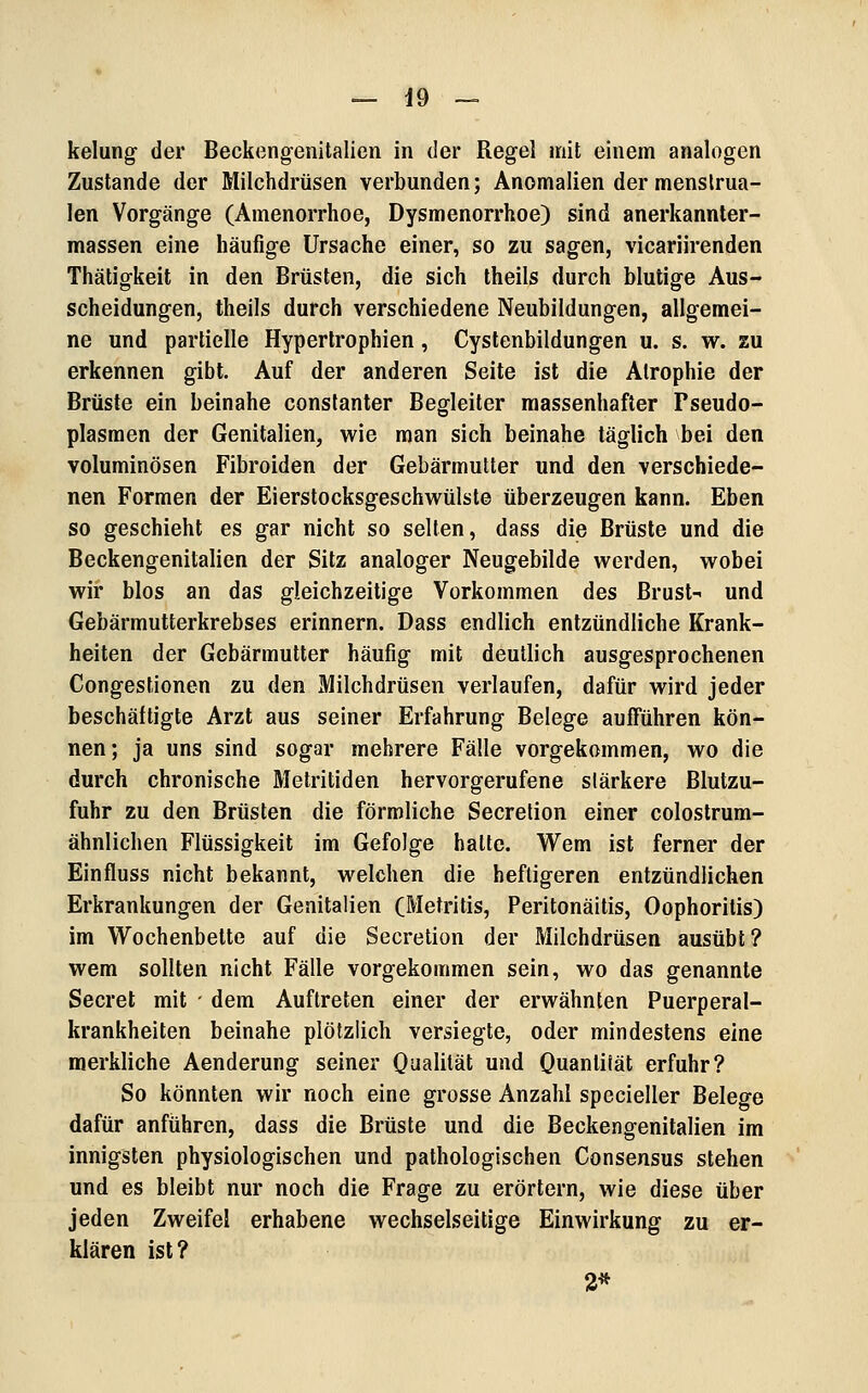 kelung der Beckengenitalien in der Regel mit einem analogen Zustande der Milchdrüsen verbunden; Anomalien der menslrua- len Vorgänge (Amenorrhoe, Dysmenorrhoe) sind anerkannter- massen eine häufige Ursache einer, so zu sagen, vicariirenden Thätigkeit in den Brüsten, die sich theils durch blutige Aus- scheidungen, theiis durch verschiedene Neubildungen, allgemei- ne und partielle Hypertrophien, Cystenbildungen u. s. w. zu erkennen gibt. Auf der anderen Seite ist die Atrophie der Brüste ein beinahe constanter Begleiter massenhafter Pseudo- plasmen der Genitalien, wie man sich beinahe täglich bei den voluminösen Fibroiden der Gebärmutter und den verschiede- nen Formen der Eierstocksgeschwülste überzeugen kann. Eben so geschieht es gar nicht so selten, dass die Brüste und die Beckengenitalien der Sitz analoger Neugebilde werden, wobei wir blos an das gleichzeitige Vorkommen des Brust- und Gebärmutterkrebses erinnern. Dass endlich entzündliche Krank- heiten der Gebärmutter häufig mit deutlich ausgesprochenen Congestionen zu den Milchdrüsen verlaufen, dafür wird jeder beschäftigte Arzt aus seiner Erfahrung Belege aufFühren kön- nen; ja uns sind sogar mehrere Fälle vorgekommen, wo die durch chronische Metritiden hervorgerufene stärkere Blutzu- fuhr zu den Brüsten die förmliche Secrelion einer colostrum- ähnlichen Flüssigkeit im Gefolge hatte. Wem ist ferner der Einfluss nicht bekannt, welchen die heftigeren entzündlichen Erkrankungen der Genitalien (Metritis, Peritonäitis, Oophoritis) im Wochenbette auf die Secretion der Milchdrüsen ausübt? wem sollten nicht Fälle vorgekommen sein, wo das genannte Secret mit - dem Auftreten einer der erwähnten Puerperal- krankheiten beinahe plötzlich versiegte, oder mindestens eine merkliche Aenderung seiner O^ahlät und Quantilät erfuhr? So könnten wir noch eine grosse Anzahl specieller Belege dafür anführen, dass die Brüste und die Beckengenitalien im innigsten physiologischen und pathologischen Consensus stehen und es bleibt nur noch die Frage zu erörtern, wie diese über jeden Zweifel erhabene wechselseitige Einwirkung zu er- klären ist? 2*