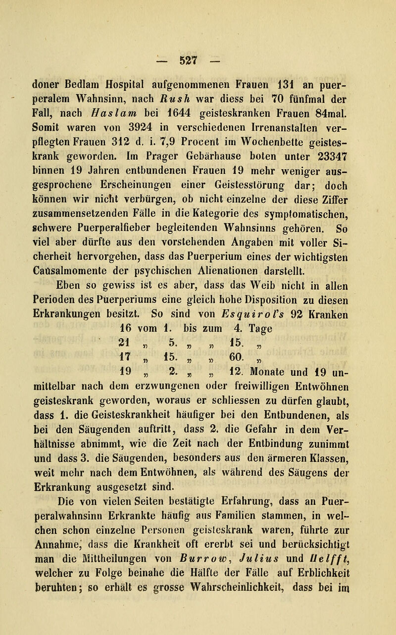 doner Bedlam Hospital aufgenommenen Frauen 131 an puer- peralem Wahnsinn, nach Rush war diess bei 70 fünfmal der Fall, nach Hast am bei 1644 geisteskranken Frauen 84raal. Somit waren von 3924 in verschiedenen Irrenanstalten ver- pflegten Frauen 312 d. i. 7,9 Procent im Wochenbette geistes- krank geworden. Im Prager Gebärhause boten unter 23347 binnen 19 Jahren entbundenen Frauen 19 mehr weniger aus- gesprochene Erscheinungen einer Geistesstörung dar; doch können wir nicht verbürgen, ob nicht einzelne der diese Ziffer zusammensetzenden Fälle in die Kategorie des symptomatischen, schwere Puerperalfieber begleitenden Wahnsinns gehören. So viel aber dürfte aus den vorstehenden Angaben mit voller Si- cherheit hervorgehen, dass das Puerperium eines der wichtigsten Caüsalmomente der psychischen Alienationen darstellt. Eben so gewiss ist es aber, dass das Weib nicht in allen Perioden des Puerperiums eine gleich hohe Disposition zu diesen Erkrankungen besitzt. So sind von EsquiroVs 92 Kranken 16 vom 1. bis zum 4. Tage 21 „ 5. „ 5, 15. 5, 17 „ 15. „ „ 60. „ 19 „ 2. „ „ 12. Monate und 19 un- mittelbar nach dem erzwungenen oder freiwilligen Entwöhnen geisteskrank geworden, woraus er schliessen zu dürfen glaubt, dass 1. die Geisteskrankheit häufiger bei den Entbundenen, als bei den Säugenden auftritt, dass 2. die Gefahr in dem Ver- hältnisse abnimmt, wie die Zeit nach der Entbindung zunimmt und dass 3. die Säugenden, besonders aus den ärmeren Klassen, weit mehr nach dem Entwöhnen, als während des Säugens der Erkrankung ausgesetzt sind. Die von vielen Seiten bestätigte Erfahrung, dass an Puer- peralwahnsinn Erkrankte häufig aus Familien stammen, in wel- chen schon einzelne Personen geisleskrank waren, führte zur Annahme, dass die Krankheit oft ererbt sei und berücksichtigt man die Mittheilungen von Burrow, Julius und tlelfft, welcher zu Folge beinahe die Hälfte der Fälle auf Erblichkeit beruhten; so erhält es grosse Wahrscheinlichkeit, dass bei inj