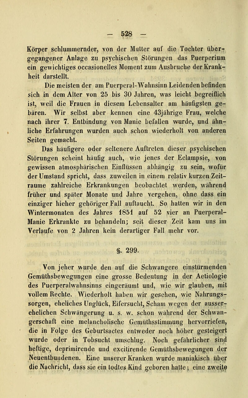 Körper schlummernder, von der Mutter auf die Tochter über- gegangener Anlage zu psychischen Störungen das Puerperium ein gewichtiges occasionelles Moment zum Ausbruche der Krank- heit darstellt. Die meisten der am Puerperal-Wahnsinn Leidenden befinden sich in dem Alter von 25 bis 30 Jahren, was leicht begreiflich ist, weil die Frauen in diesem Lebensalter am häufigsten ge- bären. Wir selbst aber kennen eine 43jährige Frau, welche nach ihrer 7. Entbindung von Manie befallen wurde, und ähn- liche Erfahrungen wurden auch schon wiederholt von anderen Seiten gemacht. Das häufigere oder seltenere Auftreten dieser psychischen Störungen scheint häufig auch, wie jenes der Eclampsie, von gewissen atmosphärischen Einflüssen abhängig zu sein, wofür der Umstand spricht, dass zuweilen in einem relativ kurzen Zeit- räume zahlreiche Erkrankungen beobachtet werden, während früher und später Monate und Jahre vergehen, ohne dass ein einziger hieher gehöriger Fall auftaucht. So hatten wir in den Wintermonaten des Jahres 1851 auf 52 vier an Puerperal- Manie Erkrankte zu behandeln; seit dieser Zeit kam uns im Verlaufe von 2 Jahren kein derartiger Fall mehr vor. §. 299. Von jeher wurde den auf die Schwangere einstürmenden Gemüthsbewegungen eine grosse Bedeutung in der Aetiologie des Puerperalwahnsinns eingeräumt und, wie wir glauben, mit vollem Rechte. Wiederholt haben wir gesehen, wie Nahrungs- sorgen, eheliches Unglück, Eifersucht, Scham wegen der ausser- ehelichen Schwängerung u. s. w. schon während der Schwan- gerschaft eine melancholische Gemüthsstimmung hervorriefen, die in Folge des Geburtsactes entweder noch höher gesteigert wurde oder in Tobsucht umschlug. Noch gefährlicher sind heftige, deprimirende und excitirende Gemüthsbewegungen der Neuentbuadenen. Eine unserer Kranken wurde maniakisch über die Nachricht, dass sie ein todtes Kind geboren hatte 5 eine zweijl.e