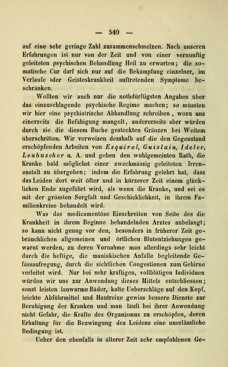 auf eine sehr geringe Zahl zusammenschmelzen. Nach unseren Erfahrungen ist nur von der Zeit und von einer vernünftig geleiteten psychischen Behandlung Heil zu erwarten; die so- matische Cur darf sich nur auf die Bekämpfung einzelner, im Verlaufe ider Geisteskrankheit auftretenden Symptome be- schränken. Wollten wir auch nur die nothdürftigsten Angaben über das einzuschlagende psychische Regime machen; so müssten wir hier eine psychiatrische Abhandlung schreiben , wozu uns einerseits die Befähigung mangelt, andererseits aber würden durch sie die diesem Buche gesteckten Gränzen bei Weitem überschritten. Wir verweisen desshalb auf die den Gegenstand erschöpfenden Arbeiten von Esquirol, Guislain, Ideler^ Leubuscher u. A. und geben den wohlgemeinten Rath, die Kranke bald möglichst einer zweckmässig geleiteten Irren- anstalt zu übergeben; indem die Erfahrung gelehrt hat, dass das Leiden dort weit öfter und in kürzerer Zeit einem glück- lichen Ende zugeführt wird, als wenn die Kranke, und sei es mit der grössten Sorgfalt und Geschicklichkeit, in ihrem Fa- milienkreise behandelt wird. Was das medicamentöse Einschreiten von Seite des die Krankheit in ihrem Beginne behandelnden Arztes anbelangt; so kann nicht genug vor den, besonders in früherer Zeit ge- bräuchlichen allgemeinen und örtlichen Blutentziehungen ge- warnt werden, zu deren Vornahme man allerdings sehr leicht durch die heftige, die maniakischen Anfälle begleitende Ge- fässaufregung, durch die sichtlichen Congestionen zum Gehirne verleitet wird. Nur bei sehr kräftigen, vollblütigen Individuen würden wir uns zur Anwendung dieses Mittels entschliessen; sonst leisten lauwarme Bäder, kalte Ueberschläge auf den Kopf, leichte Abführmittel und Hautreize gewiss bessere Dienste zur Beruhigung der Kranken und man läuft bei ihrer Anwendung nicht Gefahr, die Kräfte des Organismus zu erschöpfen, deren Erhaltung für die Bezwingung des Leidens eine unerlässliche Bedingung ist. Ueber den ebenfalls in älterer Zeit sehr empfohlenen Ge-