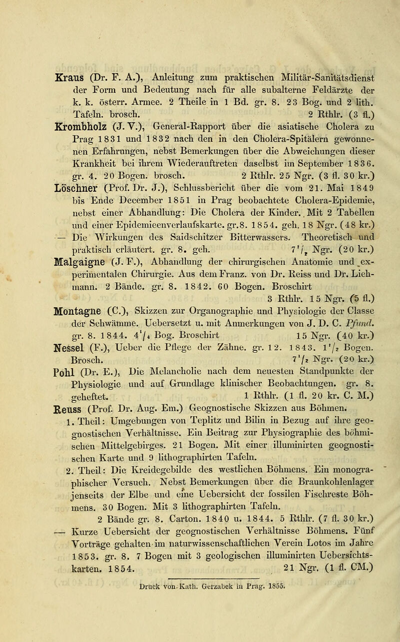 Kraus (Dr. F. A.), Anleitung zum praktischen Militär-Sanitätsdienst der Form und Bedeutung nach für alle subalterne Feldärzte der k. k. österr. Armee. 2 Theile in 1 Bd. gr. 8. 2 3 Bog. und 2 lith. Tafeln, brosch. 2 Rthb. (3 fl.) Krombholz (J. V.), General-Rapport über die asiatische Cholera zu Prag 1831 und 183 2 nach den in den Cholera-Spitälern gewonne- nen Erfahrungen, nebst Bemerkungen über die Abweichungen dieser Krankheit bei ihrem Wiederauftreten daselbst im September 183 6. gr. 4. 20 Bogen, brosch. 2 Rthlr. 25 Ngr. (3 fl. 30 kr.) LÖSChner (Prof. Dr. J.), Schlussbericht über die vom 21. Mai 1849 bis Ende December 1851 in Prag beobachtete Cholera-Epidemie, nebst einer Abhandlung: Die Cholera der Kinder., Mit 2 Tabellen und einer Epidemieenverlaufskarte. gr.8. 1854. geh. 18 Ngr. (48 kr.) •— Die Wirkungen des Saidschitzer Bitterwassers. Theoretisch und praktisch erläutert, gr. 8. geh. 7'/, Ngr. (2 0 kr.) Malgaigne (J. F.), Abhandlung der chirurgischen Anatomie und ^ex- perliiientalen Chirurgie. Aus dem Franz. von Dr. Reiss und Dr. Lieh- mann. 2 Bände, gr. 8. 1842. 60 Bogen. Broschirt 3 Rthlr. 15 Ngr. (f> fl.) Montagne (C.)) Skizzen zur Organographie und Physiologie der Classe der Schwämme. Uebersetzt u. mit Anmerkungen von J. D. C. Pfund. gr. 8. 1844. A'I* Bog. Broschirt 15 Ngr. (40 kr.) Nessel (F.), Ueber die Pflege der Zähne, gr. 12. 1843. l'/z Bogen. Brosch. 7'/, Ngr. (20 kr.) Pohl (Dr. E.), Die Melancholie nach dem neuesten Standpunkte der Physiologie und auf Grundlage klinischer Beobachtungen, gr. 8. geheftet. 1 Rthlr. (1 fl. 20 kr. C. M.) ReilSS (Prof. Dr. Aug. Em.) Geognostische Skizzen aus Böhmen. 1. Theil: Umgebungen von Teplitz und Bllln in Bezug auf Ihi-e geo- gnostlschen Verhältnisse. Ein Beitrag zur Physlographle des böhmi- schen Mittelgebirges. 21 Bogen. Mit einer lUumlnlrten geognosti- schen Karte und 9 llthographirten Tafeln. 2. Theil: Die Kreldegcbllde des westlichen Böhmens. Ein monogra- phischer Versuch. Nebst Bemerkungen über die Braunkohlenlager jenseits der Elbe und eme Uebersicht der fossilen Fischreste Böh- mens. 30 Bogen. Mit 3 llthographirten Tafeln. 2 Bände gr. 8. Carton. 1840 u. 1844. 5 Rthlr. (7 fl. 30 kr.) — Kurze Uebersicht der geognostlschen Verhältnisse Böhmens. Fünf Vorträge gehalten Im naturwissenschaftlichen Verein Lotos im Jahre 1853. gr. 8. 7 Bogen mit 3 geologischen lUumlnirten Uebersichts- karten. 1854. 21 Ngr. (1 fl. CM.) Druck von.Kath, Gel'zabek in Prag. 1855.