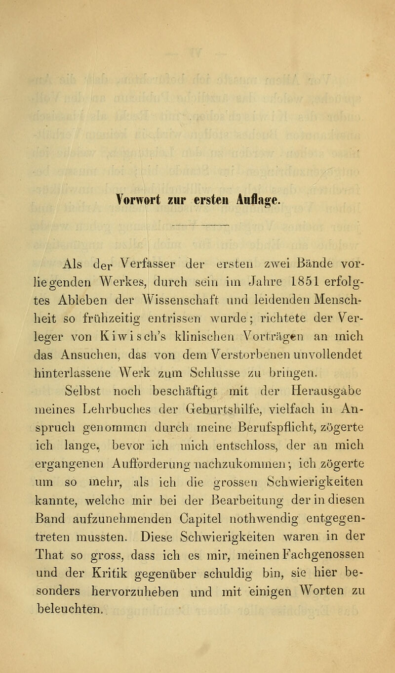 Als der Verfasser der ersten zwei Bände vor- liegenden Werkes, durch sein im Jahre 1851 erfolg- tes Abieben der Wissenschaft und leidenden Mensch- heit so frühzeitig entrissen wurde ; richtete der Ver- leger von Kiwisch's klinischen Vorträgen an mich das Ansuchen, das von dem V^erstorbenen unvollendet hinterlassene Werk zum Schlüsse zu bringen. Selbst noch beschäftigt mit der Herausgabe meines Lehrbuches der Geburtshilfe, vielfach in An- spruch genommen durch meine Berufspflicht, zögerte ich lange, bevor ich mich entschloss, der an mich ergangenen Aufforderung nachzukommen •, ich zögerte um so mehr, als ich die grossen Schwierigkeiten kannte, welche mir bei der Bearbeitung der in diesen Band aufzunehmenden Capitel nothwendig entgegen- treten mussten. Diese Schwierigkeiten waren in der That so gross, dass ich es mir, meinen Fachgenossen und der Kritik gegenüber schuldig bin, sie hier be- sonders hervorzuheben und mit einigen Worten zu beleuchten.