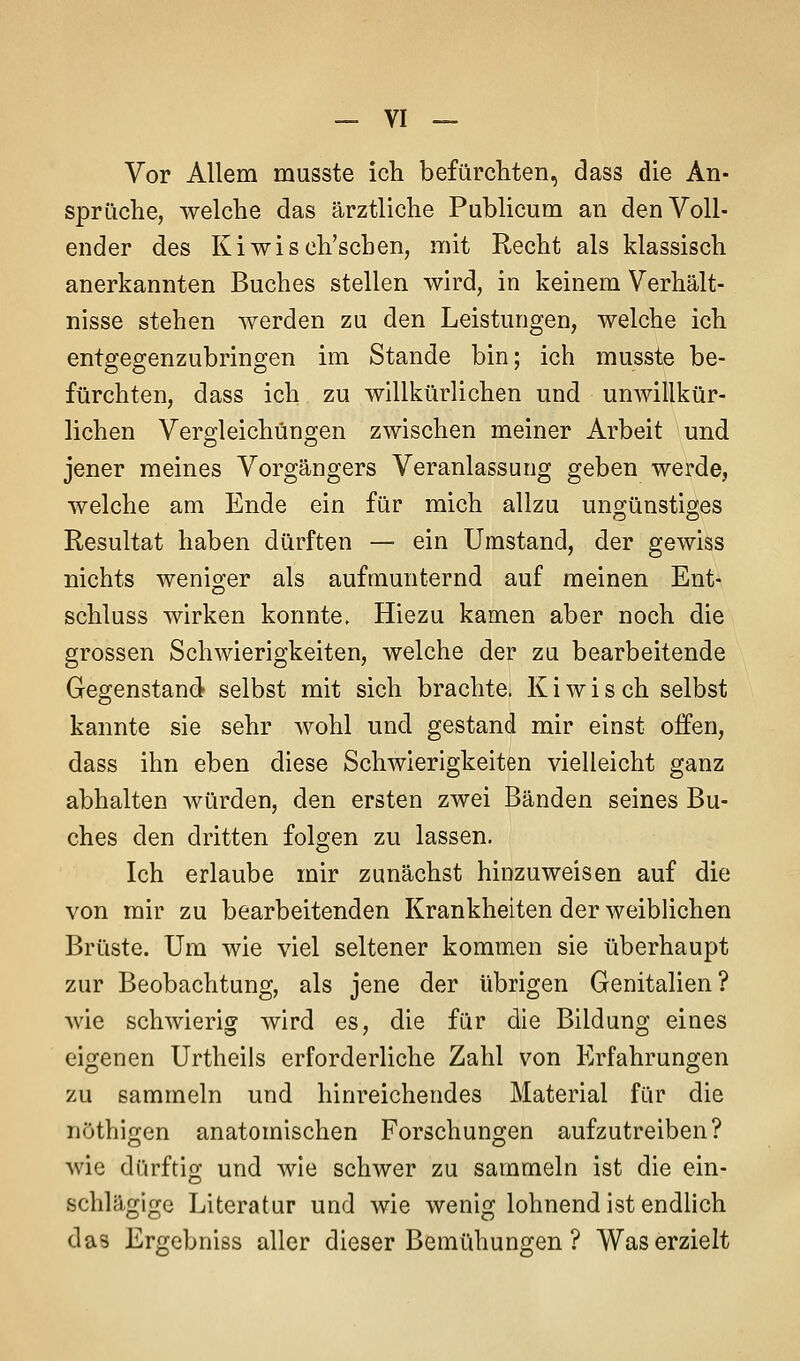 Vor Allem musste ich befürchten, dass die An- sprüche, welche das ärztliche Publicum an den Voll- ender des Kiwisch'schen, mit Recht als klassisch anerkannten Buches stellen wird, in keinem Verhält- nisse stehen werden zu den Leistungen, welche ich entgegenzubringen im Stande bin; ich musste be- fürchten, dass ich zu willkürlichen und unwillkür- lichen Vergleichüngen zwischen meiner Arbeit und jener meines Vorgängers Veranlassung geben werde, welche am Ende ein für mich allzu ungünstiges Resultat haben dürften — ein Umstand, der gewiss nichts weniger als aufmunternd auf meinen Ent- schluss wirken konnte. Hiezu kamen aber noch die grossen Schwierigkeiten, welche der zu bearbeitende Gegenstand selbst mit sich brachte. K i w i s ch selbst kannte sie sehr wohl und gestand mir einst offen, dass ihn eben diese Schwierigkeiten vielleicht ganz abhalten würden, den ersten zwei Bänden seines Bu- ches den dritten folgen zu lassen. Ich erlaube mir zunächst hinzuweisen auf die von mir zu bearbeitenden Krankheiten der weiblichen Brüste. Um wie viel seltener kommen sie überhaupt zur Beobachtung, als jene der übrigen Genitalien? wie schwierig wird es, die für die Bildung eines eigenen Urtheils erforderliche Zahl von Erfahrungen zu sammeln und hinreichendes Material für die nothigen anatomischen Forschungen aufzutreiben? wie dürftig und wie schwer zu sammeln ist die ein- schlägige Literatur und wie wenig lohnend ist endlich das Ergebniss aller dieser Bemühungen ? Was erzielt