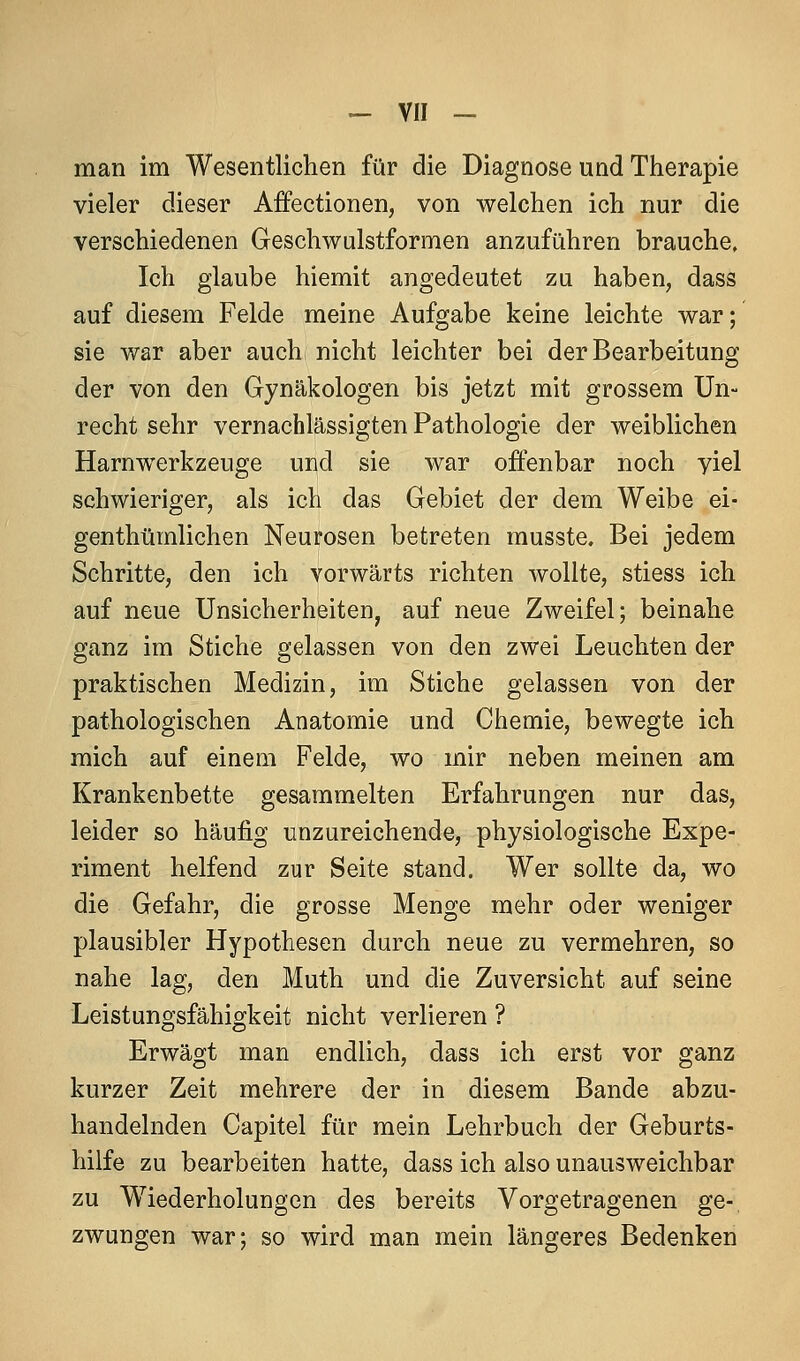 man im Wesentlichen für die Diagnose und Therapie vieler dieser Affectionen, von welchen ich nur die verschiedenen Geschwulstformen anzuführen brauche. Ich glaube hiemit angedeutet zu haben, dass auf diesem Felde meine Aufgabe keine leichte war; sie war aber auch nicht leichter bei der Bearbeitung der von den Gynäkologen bis jetzt mit grossem Un- recht sehr vernachlässigten Pathologie der weiblichen Harnw^erkzeuge und sie war offenbar noch yiel schwieriger, als ich das Gebiet der dem Weibe ei- genthümlichen Neurosen betreten musste. Bei jedem Schritte, den ich vorwärts richten wollte, stiess ich auf neue Unsicherheiten, auf neue Zweifel; beinahe ganz im Stiche gelassen von den zwei Leuchten der praktischen Medizin, im Stiche gelassen von der pathologischen Anatomie und Chemie, bewegte ich mich auf einem Felde, wo mir neben meinen am Krankenbette gesammelten Erfahrungen nur das, leider so häufig unzureichende, physiologische Expe- riment helfend zur Seite stand. Wer sollte da, wo die Gefahr, die grosse Menge mehr oder weniger plausibler Hypothesen durch neue zu vermehren, so nahe lag, den Muth und die Zuversicht auf seine Leistungsfähigkeit nicht verlieren ? Erwägt man endlich, dass ich erst vor ganz kurzer Zeit mehrere der in diesem Bande abzu- handelnden Capitel für mein Lehrbuch der Geburts- hilfe zu bearbeiten hatte, dass ich also unausweichbar zu Wiederholungen des bereits Vorgetragenen ge- zwungen war; so wird man mein längeres Bedenken