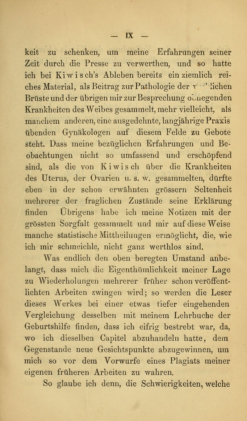 keit zu schenken, um meine Erfahrungen seiner Zeit durch die Presse zu verwerthen, und so hatte ich bei Kiwisch's Ableben bereits ein ziemlich rei- ches Material, als Beitrag zur Pathologie der t 'liehen Brüste und der übrigen mir zur Besprechung oonegenden Krankheiten des Weibes gesammelt, mehr vielleicht, als manchem anderen, eine ausgedehnte, langjährige Praxis übenden Gynäkologen auf diesem Felde zu Gebote steht. Dass meine bezüglichen Erfahrungen und Be- obachtungen nicht so umfassend und erschöpfend sind, als die von K i w i s ch über die Krankheiten des Uterus, der Ovarien u. s. w. gesammelten, dürfte eben in der schon erwähnten grössern Seltenheit mehrerer der fraglichen Zustände seine Erklärung finden Übrigens habe ich meine Notizen mit der grössten Sorgfalt gesammelt und mir auf diese Weise manche statistische Mittheilungen ermöglicht, die, wie ich mir schmeichle, nicht ganz werthlos sind. Was endlich den oben beregten Umstand anbe- langt, dass mich die Eigenthümlichkeit meiner Lage zu Wiederholungen mehrerer früher schon veröffent- lichten Arbeiten zwingen wird; so werden die Leser dieses Werkes bei einer etwas tiefer eingehenden Vergleichung desselben mit meinem Lehrbuche der Geburtshilfe finden, dass ich eifrig bestrebt war, da, wo ich dieselben Capitel abzuhandeln hatte, dem Gegenstande neue Gesichtspunkte abzugewinnen, um mich so vor dem Vorwurfe eines Plagiats meiner eigenen früheren Arbeiten zu wahren, So glaube ich denn, die Schwierigkeiten, welche