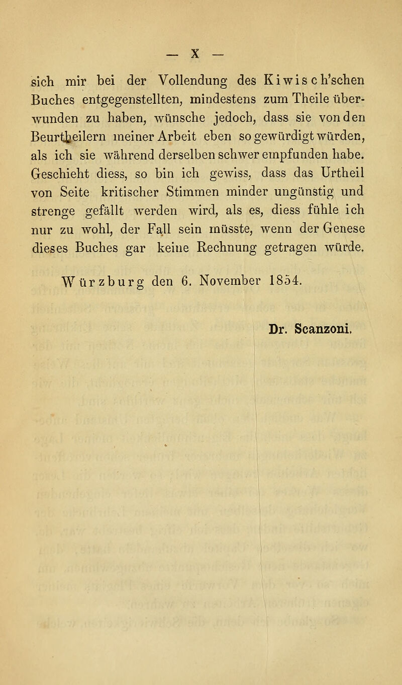 sich mir bei der Vollendung des K i w i s c h'schen Buches entgegenstellten, mindestens zum Theile über- wunden zu haben, wünsche jedoch, dass sie von den Beurtbeilern meiner Arbeit eben so gewürdigt würden, als ich sie während derselben schwer empfunden habe. Geschieht diess, so bin ich gewiss, dass das Urtheil von Seite kritischer Stimmen minder ungünstig und strenge gefällt werden wird, als es, diess fühle ich nur zu wohl, der Fall sein müsste, wenn der Genese dieses Buches gar keine Rechnung getragen würde. Würzburg den 6. November 1854.