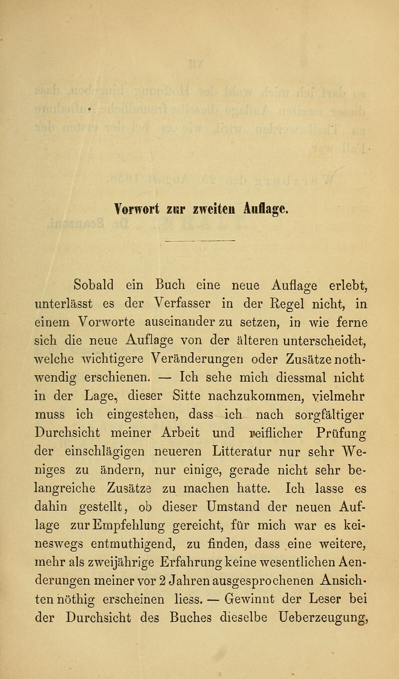 Sobald ein Buch eine neue Auflage erlebt, unterlässt es der Verfasser in der Regel niclit, in einem Vorworte auseinander zu setzen, in wie ferne sich die neue Auflage von der älteren unterscheidet, welche wichtigere Veränderungen oder Zusätze noth- wendig erschienen. — Ich sehe mich diessmal nicht in der Lage, dieser Sitte nachzukommen, vielmehr muss ich eingestehen, dass ich nach sorgfältiger Durchsicht meiner Arbeit und reiflicher Prüfung der einschlägigen neueren Litteratur nur sehr We- niges zu ändern, nur einige, gerade nicht sehr be- langreiche Zusätze zu machen hatte. Ich lasse es dahin gestellt, ob dieser Umstand der neuen Auf- lage zur Empfehlung gereicht, für mich war es kei- neswegs entmuthigend, zu finden, dass eine weitere, mehr als zweijährige Erfahrung keine wesentlichen Aen- derungen meiner vor 2 Jahren ausgesprochenen Ansich- ten nöthig erscheinen Hess. — Gewinnt der Leser bei der Durchsicht des Buches dieselbe Ueberzeugung,