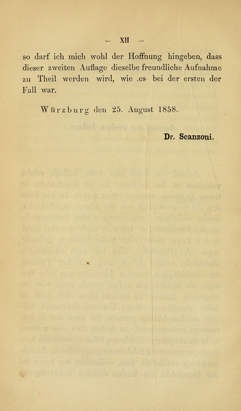 so darf ich micli wohl der Hoffnung hingeben, dass dieser zweiten Auflage dieselbe freundliche Aufnahme zu Theil werden wird, wie .es bei der ersten der Fall war. Würz bürg den 25. August 1858.