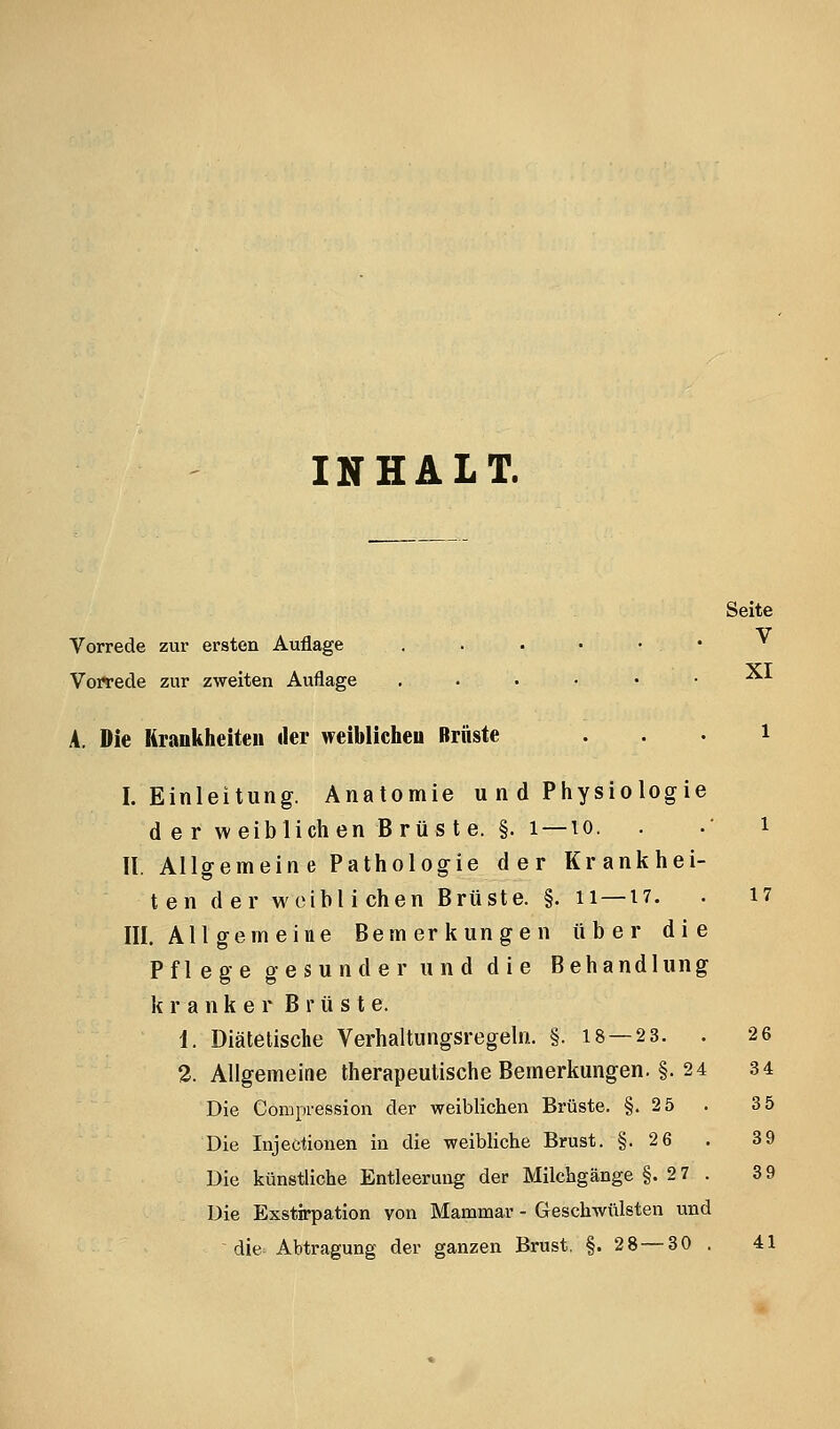 INHALT. Seite Vorrede zur ersten Auflage . . • • • • ^ Vorlrede zur zweiten Auflage ....•• ^^ A. Die Hraukheiteii der weiblicheu Brüste . . . i I.Einleitung. Anatomie u n d Physiologie d e r weiblichen B rü s t e. §. 1 —10. . .' i II. Allgemeine Pathologie der Krankhei- ten der weiblichen Brüste. §. ii—17. . 17 III. All gern eine Bemerkungen ti b e r die Pflege gesunder und die Behandlung kranker Brüste. 1. Diätetische Verhaltungsregeln. §. 18 — 2 3. . 26 2. Allgemeine therapeutische Bemerkungen. §. 24 34 Die Compression der weiblichen Brüste. §.2 5 . 3 5 Die Injectionen in die weibliche Brust. §. 26 . 39 Die künstliche Entleerung der Milchgänge §.27. 39 Die Exstirpation von Mammar - Geschwülsten und die Abtragung der ganzen Brust, §.28 — 30 . 41