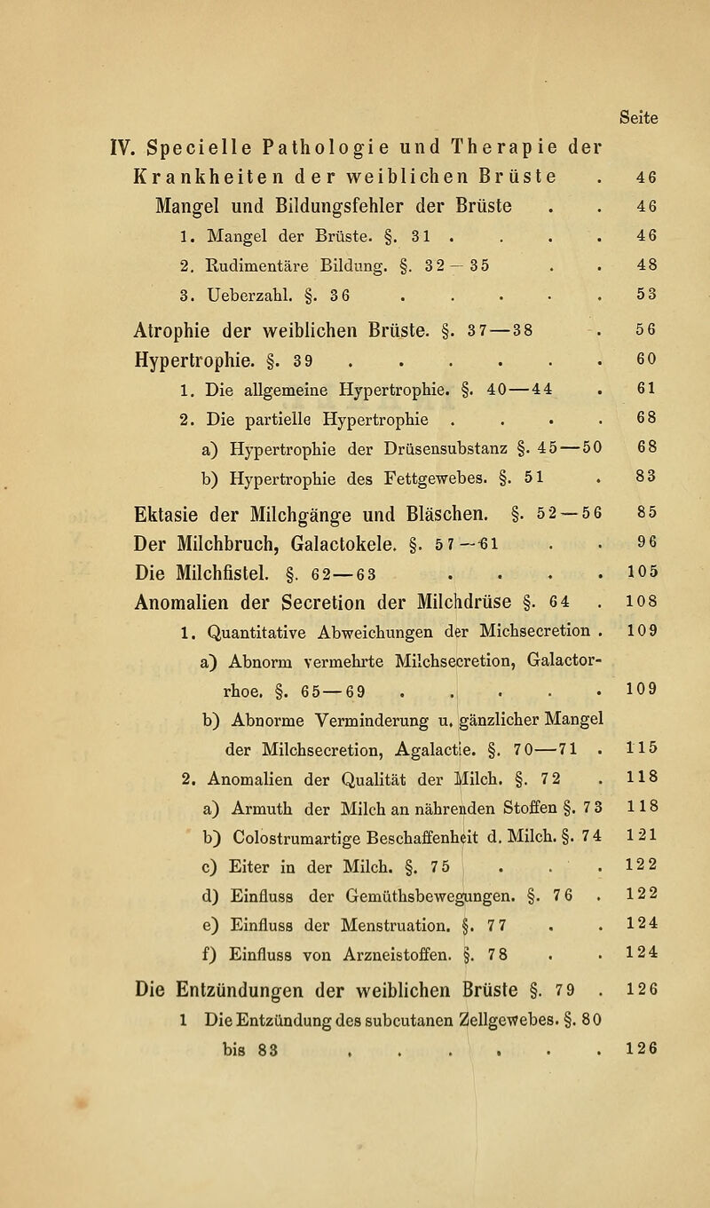 IV. Specielle Pathologie und Therapie der Krankheiten der weiblichen Brüste Mangel und Bildungsfehler der Brüste 1. Mangel der Brüste. §.31. 2. Rudimentäre Bildung. §.32-35 3. Ueberzahl. §.3 6 Atrophie der weiblichen Brüste. §. 3 7—3 8 Hypertrophie. §.3 9 1. Die allgeraeine Hypertrophie. §. 40—44 2. Die partielle Hypertrophie a) Hypertrophie der Drüsensubstanz §. 45—50 b) Hypertrophie des Fettgewebes. §.51 Ektasie der Milchgänge und Bläschen. §. 5 2 — 56 Der Milchbruch, Galactokele. §. 5 7—^i Die Milchfistel. §.62—63 Anomalien der Secretion der Milchdrüse §.6 4 1. Quantitative Abweichungen der Michsecretion a) Abnorm vermehrte Milchsecretion, Galactor' rhoe. §. 65—69 . ., . . b) Abnorme Verminderung u. gänzlicher Mangel der Milchsecretion, Agalactle. §. 7 0—71 2. Anomalien der Qualität der Milch. §.7 2 a) Armuth der Milch an nährenden Stoffen §.7 3 118 b) Colostrumartige Beschaffenheit d. Milch. §. 74 121 c) Eiter in der Milch. §. 75 . . . 122 d) Einfluss der Gemüthsbewegungen. §.7 6 . 122 e) Einfluss der Menstruation. §.7 7 . . 124 f) Einfluss von Arzneistoffen. §.7 8 . . 124 Die Entzündungen der weiblichen Brüste §.7 9 . 126 1 Die Entzündung des subcutanen Zellgewebes. §.80 bis 83 126 46 46 46 48 53 56 60 61 68 68 83 85 96 105 108 109 109 115 118