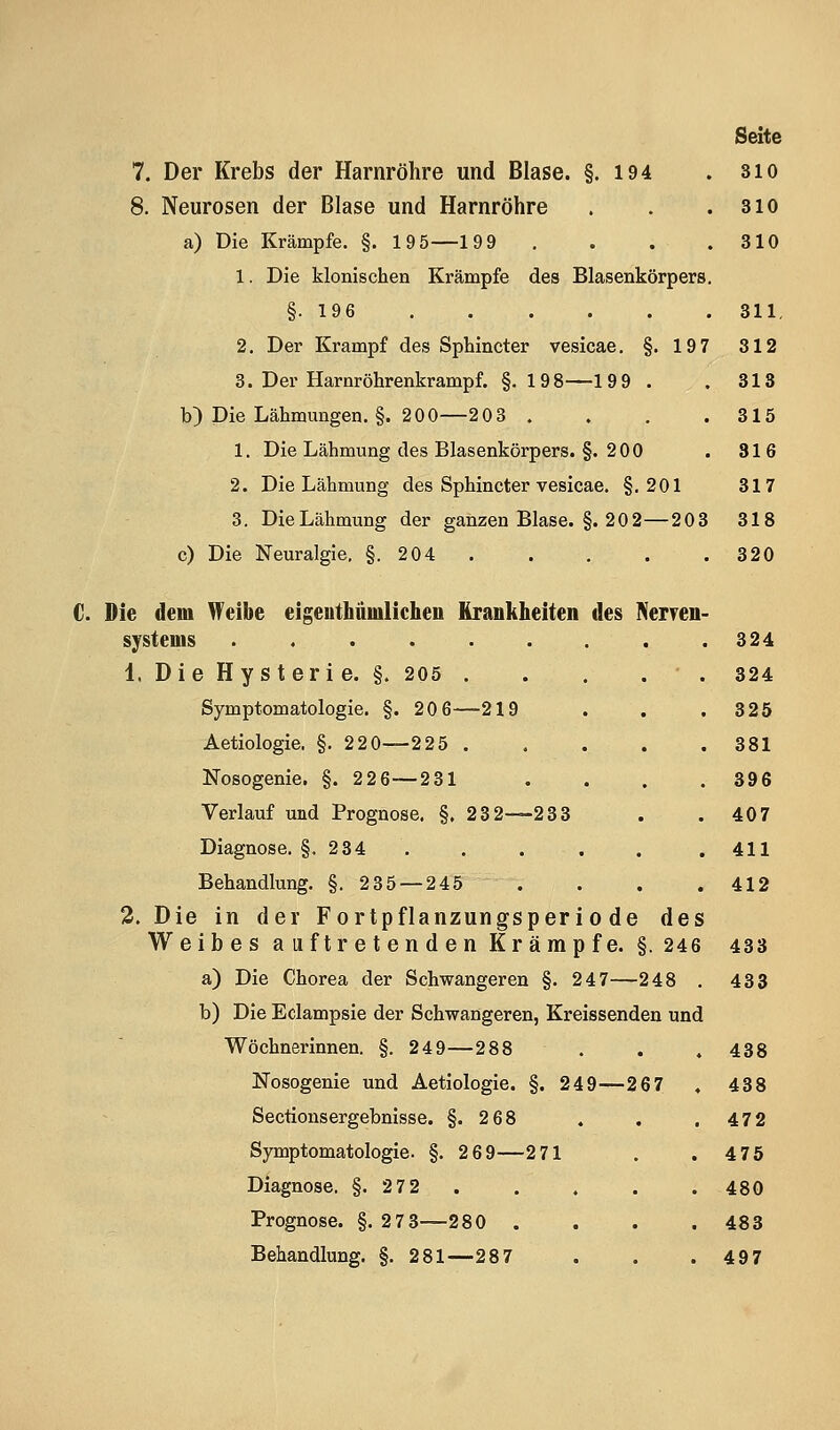 7. Der Krebs der Harnröhre und Blase. §. 194 . sio 8. Neurosen der Blase und Harnröhre . . .310 a) Die Krämpfe. §. 195—199 , . . .310 1. Die klonischen Krämpfe des Blasenkörpers. §.196 311. 2. Der Krampf des Sphincter vesicae. §. 197 312 3. Der Harnröhrenkrampf. §.198—199 . .318 b) Die Lähmungen. §. 200—208 . . . .315 1. Die Lähmung des Blasenkörpers. §. 200 . 316 2. Die Lähmung des Sphincter vesicae. §.201 317 3. Die Lähmung der ganzen Blase. §. 20 2—203 318 c) Die Neuralgie, §. 204 320 C. Die dem Weibe eigenthäinlicheii Krankheiten des Neryen- systems ......... 324 1. Die Hy s t eri e. §. 205 . . . . . 324 Symptomatologie. §. 20 6—219 . . .325 Aetiologie. §. 220—225 381 Nosogenie. §. 226—231 .... 396 Verlauf und Prognose. §. 232—233 . .407 Diagnose. §, 234 . . . . . . 411 Behandlung. §. 235 — 245 .... 412 2. Die in der Fortpflanzungsperiode des Weibes auftretenden Krampfe. §. 246 433 a) Die Chorea der Schwangeren §. 247—248 . 433 b) Die Eclampsie der Schwangeren, Kreissenden und Wöchnerinnen. §. 249—288 . . , 438 Nosogenie und Aetiologie. §. 249—267 , 438 Sectionsergebnisse. §.2 68 . . .472 Symptomatologie. §. 2 69—271 . .4 75 Diagnose. §. 27 2 . . . . . 480 Prognose. §. 273—280 .... 483 Behandlung. §. 281—287 . . . 497