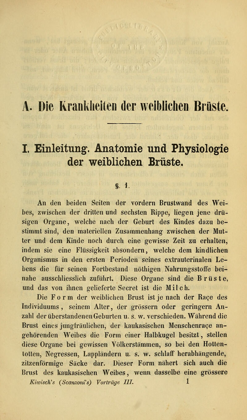 A. Die Rranklielten der weiblichen Brüste. I. Einleitung. Anatomie und Physiologie der weiblichen Brüste. §. 1. An den beiden Seiten der vordem Brustwand des Wei- bes, zwischen der dritten und sechsten Rippe, liegen jene drü- sigen Organe, welche nach der Geburt des Kindes dazu be- stimmt sind, den materiellen Zusammenhang zwischen der Mut- ter und dem Kinde noch durch eine gewisse Zeit zu erhalten, indem sie eine Flüssigkeit absondern, welche dem kindlichen Organismus in den ersten Perioden seines extrauterinalen Le- bens die für seinen Fortbestand nöthigen NahrungsstofFe bei- nahe ausschliesslich zuführt. Diese Organe sind die Brüste, und das von ihnen gelieferte Secret ist die Milch. Die Form der weiblichen Brust ist je nach der Rage des Individuums, seinem Alter, der grössern oder geringern An- zahl der überstandenen Geburten u. s. w. verschieden. Während die Brust eines jungfräulichen, der kaukasischen Menschenrage an- gehörenden Weibes die Form einer Halbkugel besitzt, stellen diese Organe bei gewissen Völkerstämmen, so bei den Hotten- totten, Negressen, Lappländern u. s. w. schlaff herabhängende, zitzenförmige Säcke dar. Dieser Form nähert sich auch die Brust des kaukasischen Weibes, wenn dasselbe eine grössere