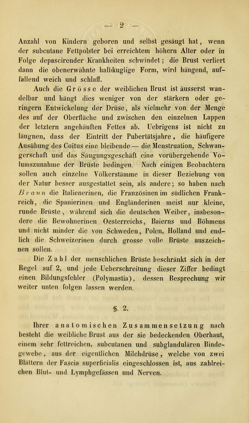 Anzahl von Kindern geboren und selbst gesäugt hat, wenn der subcutane Fettpolster bei erreichtem höhern Alter oder in Folge depascirender Krankheiten schwindet; die Brust verliert dann die obenerwähnte halbkuglige Form, wird hängend, auf- fallend weich und schlaff. Auch die Grösse der weiblichen Brust ist äusserst wan- delbar und hängt dies weniger von der stärkern oder ge- ringern Entwickelung der Drüse, als vielmehr von der Menge des auf der Oberfläche und zwischen den einzelnen Lappen der letztern angehäuften Fettes ab. Uebrigens ist nicht zu läugnen, dass der Eintritt der Pubertätsjahre, die häufigere Ausübung des Coitus eine bleibende — die Menstruation, Schwan- gerschaft und das Säugungsgeschäft eine vorübergehende Vo- lumszunahme der Brüste bedingen. Nach einigen Beobachtern sollen auch einzelne Völkerstämme in dieser Beziehung von der Natur besser ausgestattet sein, als andere; so haben nach Braun die Italienerinen, die Französinen im südlichen Frank- reich, die Spanierinen und Engländerinen meist nur kleine, runde Brüste, während sich die deutschen Weiber, insbeson- dere die Bewohnerinen Oesterreichs, Baierns und Böhmens und nicht minder die von Schweden, Polen, Holland und end- lich die Schweizerinen durch grosse volle Brüste auszeich- nen sollen. Die Zahl der menschlichen Brüste beschränkt sich in der Regel auf 2, und jede Ueberschreitung dieser Ziffer bedingt einen Bildungsfehler (Polymastia), dessen Besprechung wir weiter unten folgen lassen werden. §. 2. Ihrer anatomischen Zusammensetzung nach besteht die weibliche Brust aus der sie bedeckenden Oberhaut, einem sehr fettreichen, subcutanen und subglandulären Binde- gewebe , aus der eigentlichen Milchdrüse, welche von zwei Blättern der Fascia superficialis eingeschlossen ist, aus zahlrei- chen Blut- und Lymphgefässen und Nerven.