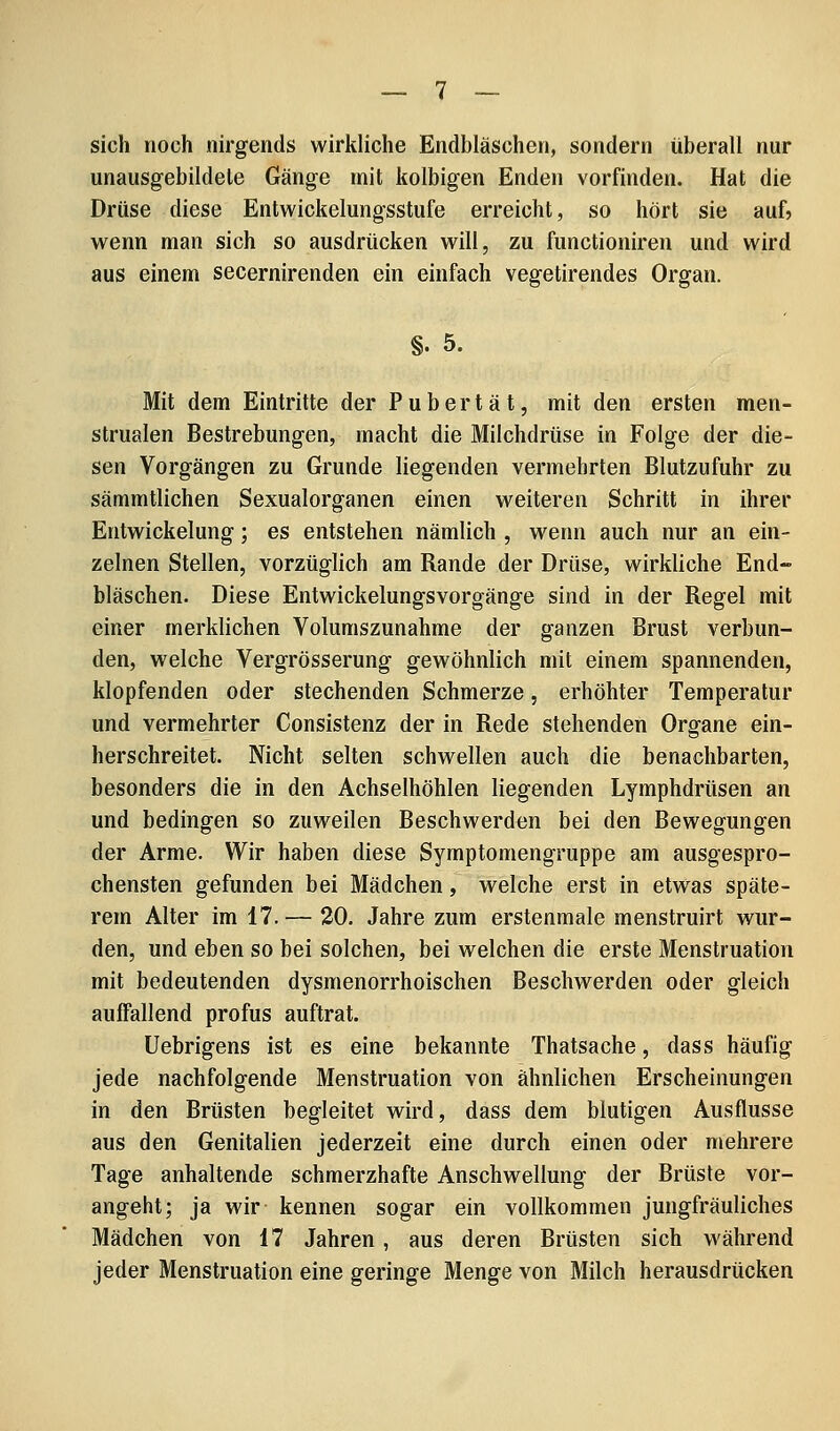 sich noch nirgends wirkliche Endbläschen, sondern überall nur unausgebildele Gänge mit kolbigen Enden vorfinden. Hat die Drüse diese Entwickelungsstufe erreicht, so hört sie auf? wenn man sich so ausdrücken will, zu functioniren und wird aus einem secernirenden ein einfach vegetirendes Organ. §. 5. Mit dem Eintritte der Pubertät, mit den ersten men- strualen Bestrebungen, macht die Milchdrüse in Folge der die- sen Vorgängen zu Grunde liegenden vermehrten Blutzufuhr zu sämmtlichen Sexualorganen einen weiteren Schritt in ihrer Entwickelung; es entstehen nämlich , wenn auch nur an ein- zelnen Stellen, vorzüglich am Rande der Drüse, wirkliche End- bläschen. Diese Entwickelungsvorgänge sind in der Regel mit einer merklichen Volumszunahme der ganzen Brust verbun- den, welche Vergrösserung gewöhnlich mit einem spannenden, klopfenden oder stechenden Schmerze, erhöhter Temperatur und vermehrter Consistenz der in Rede stehenden Organe ein- herschreitet. Nicht selten schwellen auch die benachbarten, besonders die in den Achselhöhlen liegenden Lymphdrüsen an und bedingen so zuweilen Beschwerden bei den Bewegungen der Arme. Wir haben diese Symptomengruppe am ausgespro- chensten gefunden bei Mädchen, welche erst in etwas späte- rem Alter im 17.— 20. Jahre zum erstenmale menstruirt wur- den, und eben so bei solchen, bei welchen die erste Menstruation mit bedeutenden dysmenorrhoischen Beschwerden oder gleich auffallend profus auftrat. Uebrigens ist es eine bekannte Thatsache, dass häufig jede nachfolgende Menstruation von ähnlichen Erscheinungen in den Brüsten begleitet wird, dass dem blutigen Ausflusse aus den Genitalien jederzeit eine durch einen oder mehrere Tage anhaltende schmerzhafte Anschwellung der Brüste vor- angeht; ja wir kennen sogar ein vollkommen jungfräuliches Mädchen von 17 Jahren, aus deren Brüsten sich während jeder Menstruation eine geringe Menge von Milch herausdrücken