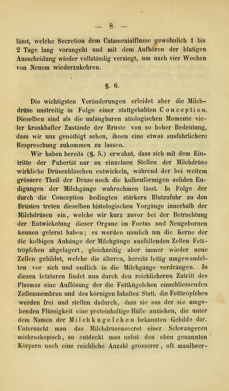 lässt, welche Secretion dem Catamenialflusse gewöhnlich 1 bis 2 Tage lang vorangeht und mit dem Aufhören der blutigen Ausscheidung wieder vollständig versiegt, um nach vier Wochen von Neuem wiederzukehren. §. 6. Die wichtigsten Veränderungen erleidet aber die Milch- drüse unstreitig in Folge einer stattgehabten Conception. Dieselben sind als die unläugbaren ätiologischen Momente vie- ler krankhafter Zustände der Brüste von so hoher Bedeutung, dass wir uns genöthigt sehen, ihnen eine etwas ausführlichere Bespreschung zukommen zu lassen. Wir haben bereits (§. 5.) erwähnt, dass sich mit dem Ein- tritte der Pubertät nur an einzelnen Stellen der Milchdrüse wirkliche Drüsenbläschen entwickeln, während der bei weitem grössere Theil der Drüse noch die kolbenförmigen soliden En- digungen der Milchgänge wahrnehmen lässt. In Folge der durch die Conception bedingten stärkern Blutzufuhr zu den Brüsten treten dieselben histologischen Vorgänge innerhalb der Milchdrüsen ein, welche wir kurz zuvor bei der Betrachtung der Entwickelung dieser Organe im Foetus und Neugebornen kennen gelernt haben; es werden nämlich um die Kerne der die kolbigen Anhänge der Milchgänge ausfüllenden Zellen Fett- tröpfchen abgelagert, gleichzeitig aber immer wieder neue Zellen gebildet, welche die älteren, bereits fettig umgewandel- ten vor sich und endlich in die Milchgänge verdrängen. In diesen letzteren findet nun durch den reichlicheren Zutritt des Plasmas eine Auflösung der die Fettkügelchen einschliessenden Zellenmembran und des körnigen Inhaltes Statt, die Fetttröpfchen werden frei und stellen dadurch, dass sie aus der sie umge- benden Flüssigkeit eine proteinhaltige Hülle anziehen, die unter dem Namen der Milch kügelchen bekannten Gebilde dar. Untersucht man das Milchdrüsensccret einer Schwangeren miskroskopisch, so entdeckt man nebst den eben genannten Körpern noch eine reichliche Anzahl grösserer, oft maulbeer-