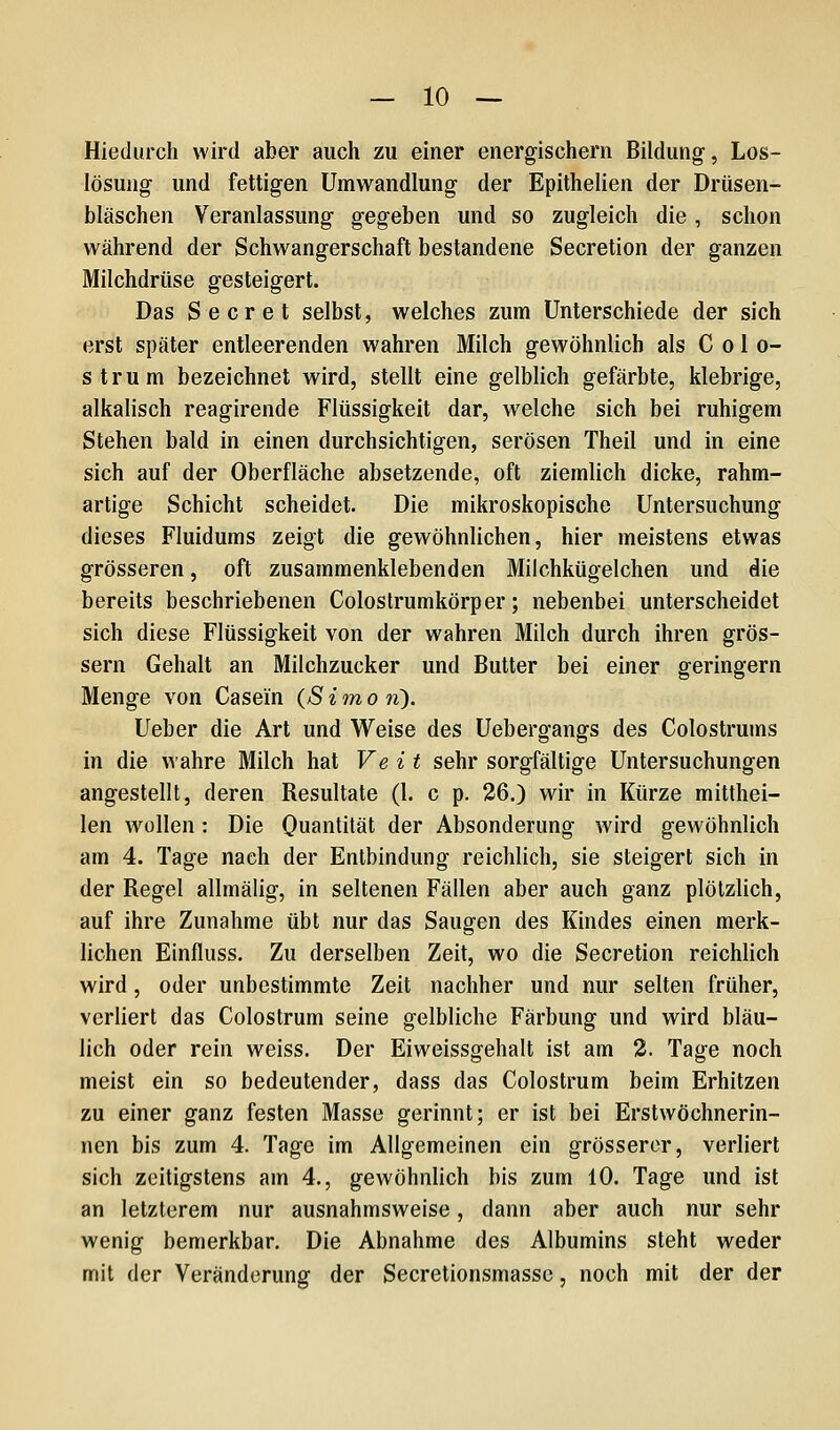 Hiedurch wird aber auch zu einer energischem Bildung, Los- lösuiig und fettigen Umwandlung der Epithelien der Drüsen- bläschen Veranlassung gegeben und so zugleich die , schon während der Schwangerschaft bestandene Secretion der ganzen Milchdrüse gesteigert. Das Secret selbst, welches zum Unterschiede der sich erst später entleerenden wahren Milch gewöhnlich als C o 1 o- strum bezeichnet wird, stellt eine gelblich gefärbte, klebrige, alkalisch reagirende Flüssigkeit dar, welche sich bei ruhigem Stehen bald in einen durchsichtigen, serösen Theil und in eine sich auf der Oberfläche absetzende, oft ziemlich dicke, rahm- artige Schicht scheidet. Die mikroskopische Untersuchung dieses Fluidums zeigt die gewöhnlichen, hier meistens etwas grösseren, oft zusammenklebenden Milchkügelchen und die bereits beschriebenen Colostrumkörper; nebenbei unterscheidet sich diese Flüssigkeit von der wahren Milch durch ihren grös- sern Gehalt an Milchzucker und Butter bei einer geringern Menge von Casein (S i in o ti). Ueber die Art und Weise des Uebergangs des Colostrums in die wahre Milch hat Veit sehr sorgfältige Untersuchungen angestellt, deren Resultate (l. c p. 26.) wir in Kürze mitthei- len wollen: Die Ouantität der Absonderung wird gewöhnlich am 4, Tage nach der Entbindung reichlich, sie steigert sich in der Regel allmälig, in seltenen Fällen aber auch ganz plötzlich, auf ihre Zunahme übt nur das Saugen des Kindes einen merk- lichen Einfluss. Zu derselben Zeit, wo die Secretion reichlich wird, oder unbestimmte Zeit nachher und nur selten früher, verliert das Colostrum seine gelbliche Färbung und wird bläu- lich oder rein weiss. Der Eiweissgehalt ist am 2. Tage noch meist ein so bedeutender, dass das Colostrum beim Erhitzen zu einer ganz festen Masse gerinnt; er ist bei Erstwöchnerin- nen bis zum 4. Tage im Allgemeinen ein grösserer, verliert sich zcitigstens am 4., gewöhnlich bis zum 10. Tage und ist an letzterem nur ausnahmsweise, dann aber auch nur sehr wenig bemerkbar. Die Abnahme des Albumins steht weder mit der Veränderung der Secretionsmasse, noch mit der der