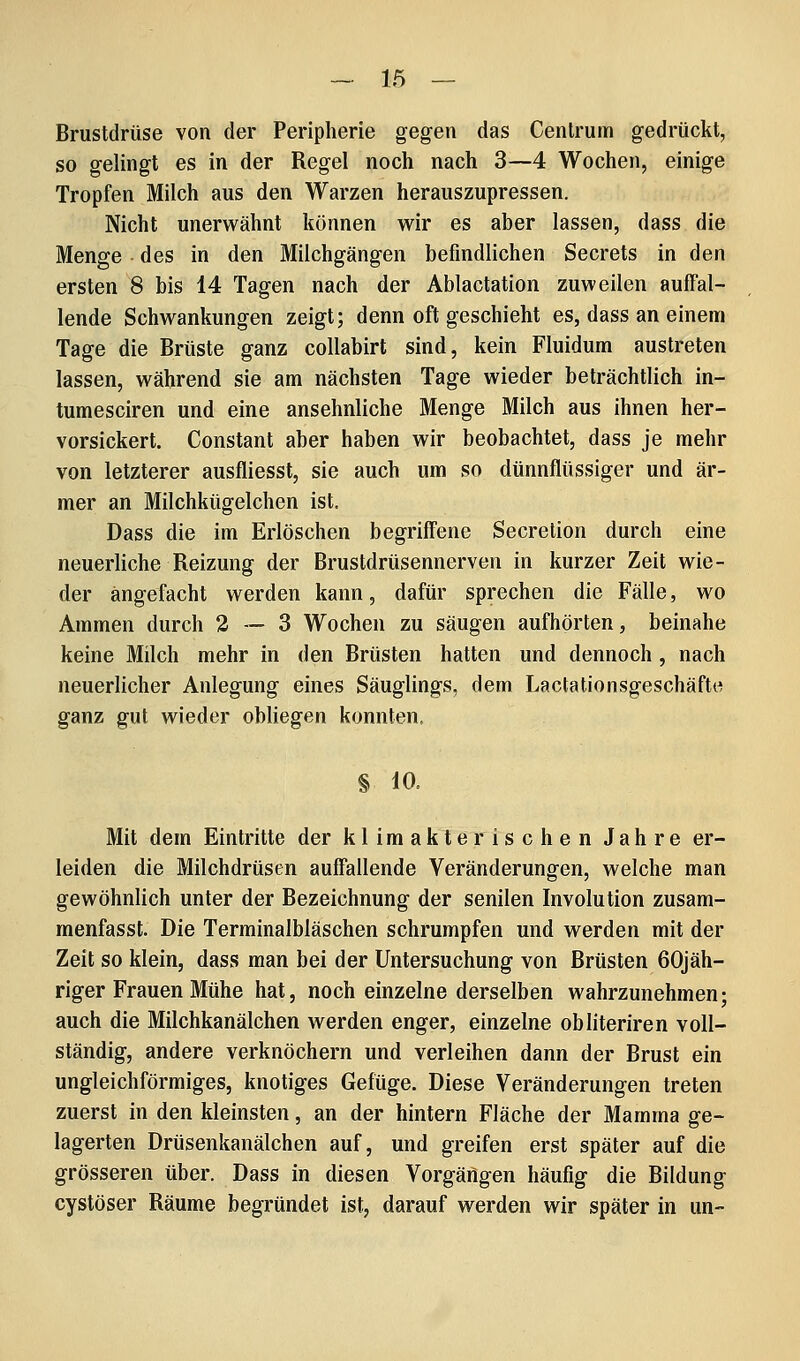 Brustdrüse von der Peripherie gegen das Cenlrum gedrückt, so gelingt es in der Regel noch nach 3—4 Wochen, einige Tropfen Milch aus den Warzen herauszupressen. Nicht unerwähnt können wir es aber lassen, dass die Menge des in den Milchgängen befindlichen Secrets in den ersten 8 bis 14 Tagen nach der Ablactation zuweilen auffal- lende Schwankungen zeigt; denn oft geschieht es, dass an einem Tage die Brüste ganz coUabirt sind, kein Fiuidum austreten lassen, während sie am nächsten Tage wieder beträchtlich in- tumesciren und eine ansehnliche Menge Milch aus ihnen her- vorsickert. Constant aber haben wir beobachtet, dass je mehr von letzterer ausfliesst, sie auch um so dünnflüssiger und är- mer an Milchkügelchen ist. Dass die im Erlöschen begriffene Secrelion durch eine neuerliche Reizung der Brustdrüsennerven in kurzer Zeit wie- der angefacht werden kann, dafür sprechen die Fälle, wo Ammen durch 2—3 Wochen zu säugen aufhörten, beinahe keine Milch mehr in den Brüsten hatten und dennoch , nach neuerlicher Anlegung eines Säuglings, dem Lactationsgeschäfte ganz gut wieder obliegen konnten. § 10. Mit dem Eintritte der klimakterischen Jahre er- leiden die Milchdrüsen auffallende Veränderungen, welche man gewöhnlich unter der Bezeichnung der senilen Involution zusam- menfasse Die Terminalbläschen schrumpfen und werden mit der Zeit so klein, dass man bei der Untersuchung von Brüsten 60jäh- riger Frauen Mühe hat, noch einzelne derselben wahrzunehmen; auch die Milchkanälchen werden enger, einzelne obliteriren voll- ständig, andere verknöchern und verleihen dann der Brust ein ungleichförmiges, knotiges Gefüge. Diese Veränderungen treten zuerst in den kleinsten, an der hintern Fläche der Mamma ge- lagerten Drüsenkanälchen auf, und greifen erst später auf die grösseren über. Dass in diesen Vorgängen häufig die Bildung cystöser Räume begründet ist, darauf werden wir später in un-