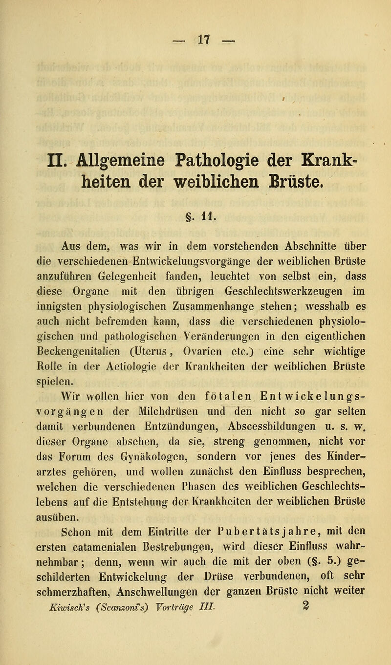 II. Allgemeine Pathologie der Krank- heiten der weiblichen Brüste. §. 11. Aus dem, was wir in dem vorstehenden Abschnitte über die verschiedenen Entwickelungsvorgänge der weiblichen Brüste anzuführen Gelegenheit fanden, leuchtet von selbst ein, dass diese Organe mit den übrigen Geschlechtswerkzeugen im innigsten physiologischen Zusammenhange stehen; wesshalb es auch nicht befremden kann, dass die verschiedenen physiolo- gischen und pathologischen Veränderungen in den eigentlichen Beckengenitalien (Uterus, Ovarien etc.) eine sehr wichtige Rolle in der Aetiologie der Krankheiten der weiblichen Brüste spielen. Wir wollen hier von den fötalen Entwickelungs- vorgängen der Milchdrüsen und den nicht so gar selten damit verbundenen Entzündungen, Abscessbildungen u. s. w. dieser Organe absehen, da sie, streng genommen, nicht vor das Forum des Gynäkologen, sondern vor jenes des Kinder- arztes gehören, und wollen zunächst den Einfluss besprechen, welchen die verschiedenen Phasen des weiblichen Geschlechts- lebens auf die Entstehung der Krankheiten der weiblichen Brüste ausüben. Schon mit dem Eintritte der Pub er täts jähre, mit den ersten catamenialen Bestrebungen, wird dieser Einfluss wahr- nehmbar; denn, wenn wir auch die mit der oben (§. 5.) ge- schilderten Entwickelung der Drüse verbundenen, oft sehr schmerzhaften, Anschwellungen der ganzen Brüste nicht weiter KiwiscKs (Scanzoni^s) Vorträge TIL 3