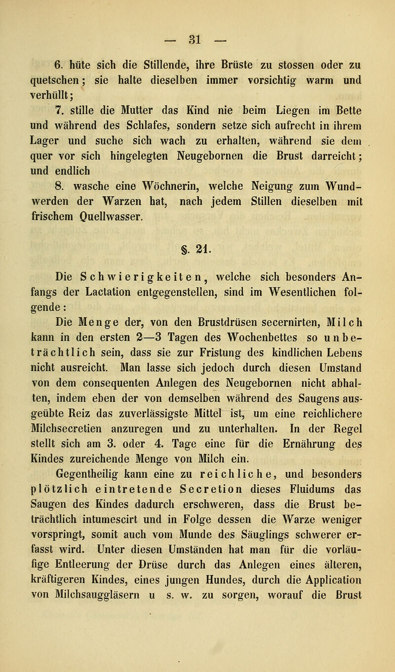 6. hüte sich die Stillende, ihre Brüste zu stossen oder zu quetschen; sie halte dieselben immer vorsichtig warm und verhüllt; 7. stille die Mutter das Kind nie beim Liegen im Bette und während des Schlafes, sondern setze sich aufrecht in ihrem Lager und suche sich wach zu erhalten, während sie dem quer vor sich hingelegten Neugebornen die Brust darreicht; und endlich 8. wasche eine Wöchnerin, welche Neigung zum Wund- werden der Warzen hat, nach jedem Stillen dieselben mit frischem Quellwasser, §. 21. Die Schwierigkeiten, welche sich besonders An- fangs der Lactation entgegenstellen, sind im Wesentlichen fol- gende : Die Menge der, von den Brustdrüsen secernirten, Milch kann in den ersten 3—3 Tagen des Wochenbettes so unbe- trächtlich sein, dass sie zur Fristung des kindlichen Lebens nicht ausreicht. Man lasse sich jedoch durch diesen Umstand von dem consequenten Anlegen des Neugebornen nicht abhal- ten, indem eben der von demselben während des Saugens aus- geübte Reiz das zuverlässigste Mittel ist, um eine reichlichere Milchsecretien anzuregen und zu unterhalten. In der Regel stellt sich am 3. oder 4. Tage eine für die Ernährung des Kindes zureichende Menge von Milch ein. Gegentheilig kann eine zu reichliche, und besonders plötzlich eintretende Secretion dieses Fluidums das Saugen des Kindes dadurch erschweren, dass die Brust be- trächtlich intumescirt und in Folge dessen die Warze weniger vorspringt, somit auch vom Munde des Säuglings schwerer er- fasst wird. Unter diesen Umständen hat man für die vorläu- fige Entleerung der Drüse durch das Anlegen eines älteren, kräftigeren Kindes, eines jungen Hundes, durch die Application von Milchsauggläsern u s, w. zu sorgen, worauf die Brust