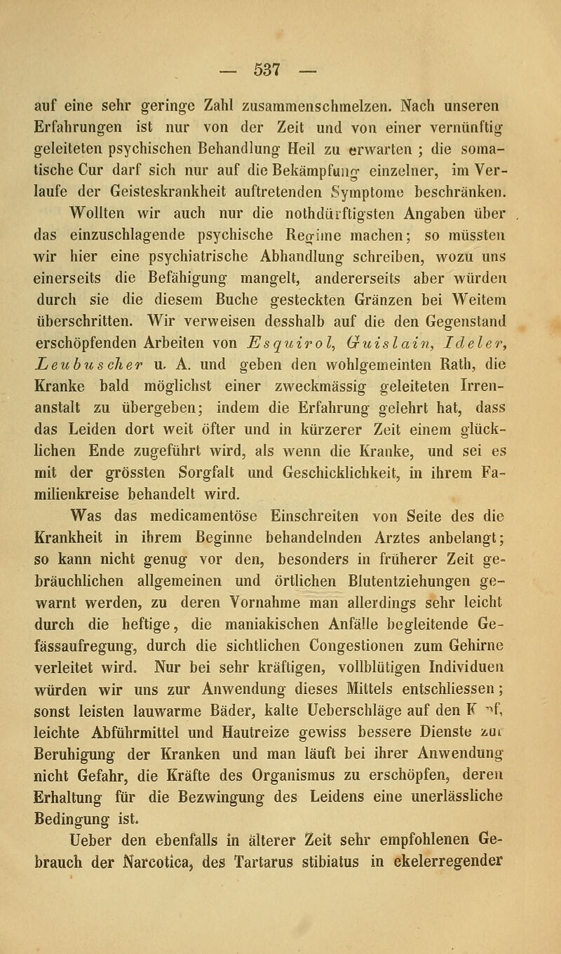 auf eine sehr geringe Zahl zusammenschmelzen. Nach unseren Erfahrungen ist nur von der Zeit und von einer vernünftig geleiteten psychischen Behandlung Heil zu erwarten ; die soma- tische Cur darf sich nur auf die Bekämpfung einzelner, im Ver- laufe der Geisteskrankheit auftretenden Symptome beschränken. Wollten wir auch nur die nothdürftigsten Angaben über das einzuschlagende psychische Regime machen; so müssten wir hier eine psychiatrische Abhandlung schreiben, wozu uns einerseits die Befähigung mangelt, andererseits aber würden durch sie die diesem Buche gesteckten Gränzen bei Weitem überschritten. Wir verweisen desshalb auf die den Gegenstand erschöpfenden Arbeiten von Esquirol, Guislain, Ideler, Leubus eher u. A. und geben den wohlgemeinten Rath, die Kranke bald möglichst einer zweckmässig geleiteten Irren- anstalt zu übergeben; indem die Erfahrung gelehrt hat, dass das Leiden dort weit öfter und in kürzerer Zeit einem glück- lichen Ende zugeführt wird, als wenn die Kranke, und sei es mit der grössten Sorgfalt und Geschicklichkeit, in ihrem Fa- milienkreise behandelt wird. Was das medicamentöse Einschreiten von Seite des die Krankheit in ihrem Beginne behandelnden Arztes anbelangt; so kann nicht genug vor den, besonders in früherer Zeit ge- bräuchlichen allgemeinen und örtlichen Blutentziehungen ge- warnt werden, zu deren Vornahme man allerdings sehr leicht durch die heftige, die maniakischen Anfälle begleitende Ge- fässaufregung, durch die sichtlichen Congestionen zum Gehirne verleitet wird. Nur bei sehr kräftigen, vollblütigen Individuen würden wir uns zur Anwendung dieses Mittels entschliessen; sonst leisten lauwarme Bäder, kalte üeberschläge auf den F ~^f, leichte Abführmittel und Hautreize gewiss bessere Dienste zui Beruhigung der Kranken und man läuft bei ihrer Anwendung nicht Gefahr, die Kräfte des Organismus zu erschöpfen, deren Erhaltung für die Bezwingung des Leidens eine unerlässliche Bedingung ist. Ueber den ebenfalls in älterer Zeit sehr empfohlenen Ge- brauch der Narcotica, des Tartarus stibiatus in ekelerregender