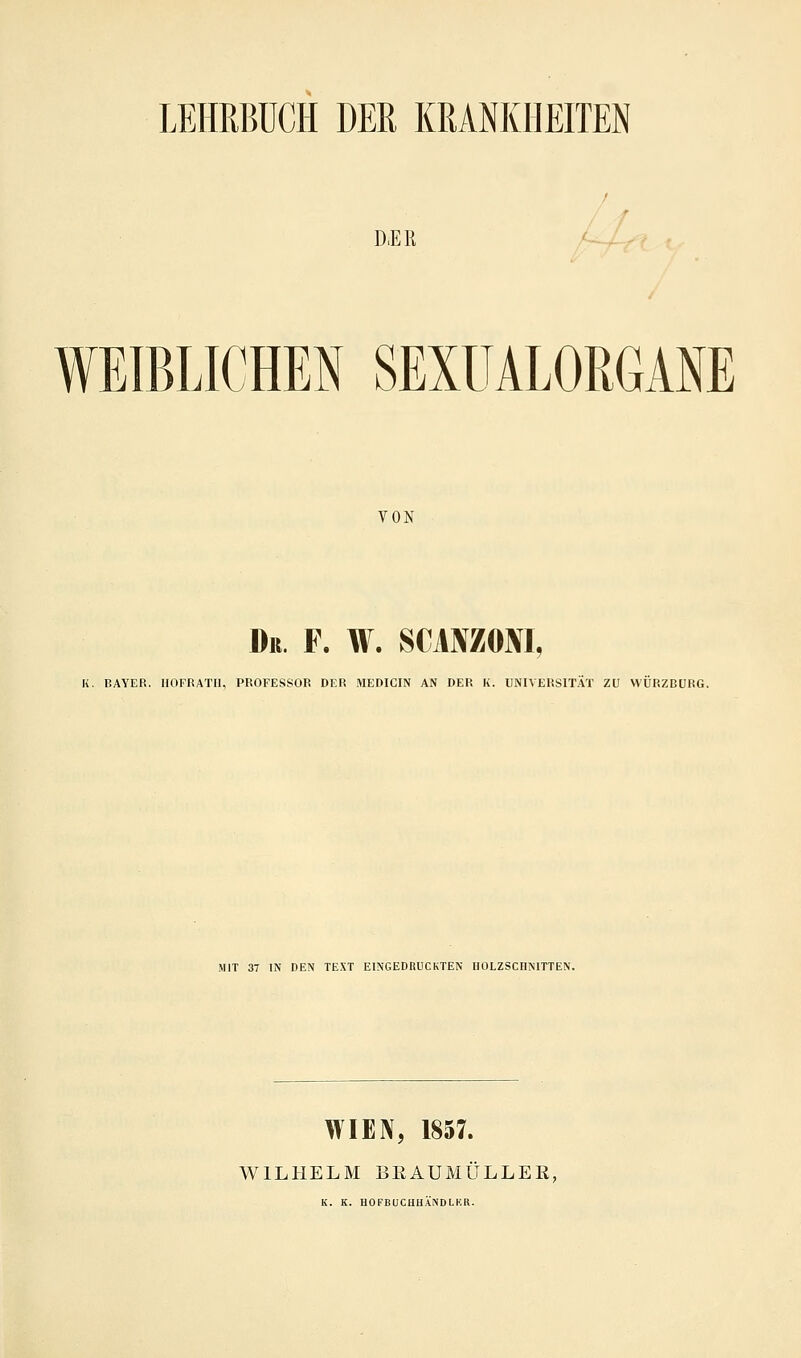 D.EK f WEIBLICHEN SEXUALORGANE VON Dr. F. W. SCANZONI, K. BAYER. HOFRATI1, PROFESSOR DER MEDICIN AN DER K. UNIVERSITÄT ZU WÜRZBURG. MIT 37 IN DEN TEXT EINGEDRUCKTEN HOLZSCHNITTEN. WIEN, 1857. WILHELM BRAUMULLEE, K. K. HOFBUCHHÄNDLKR.