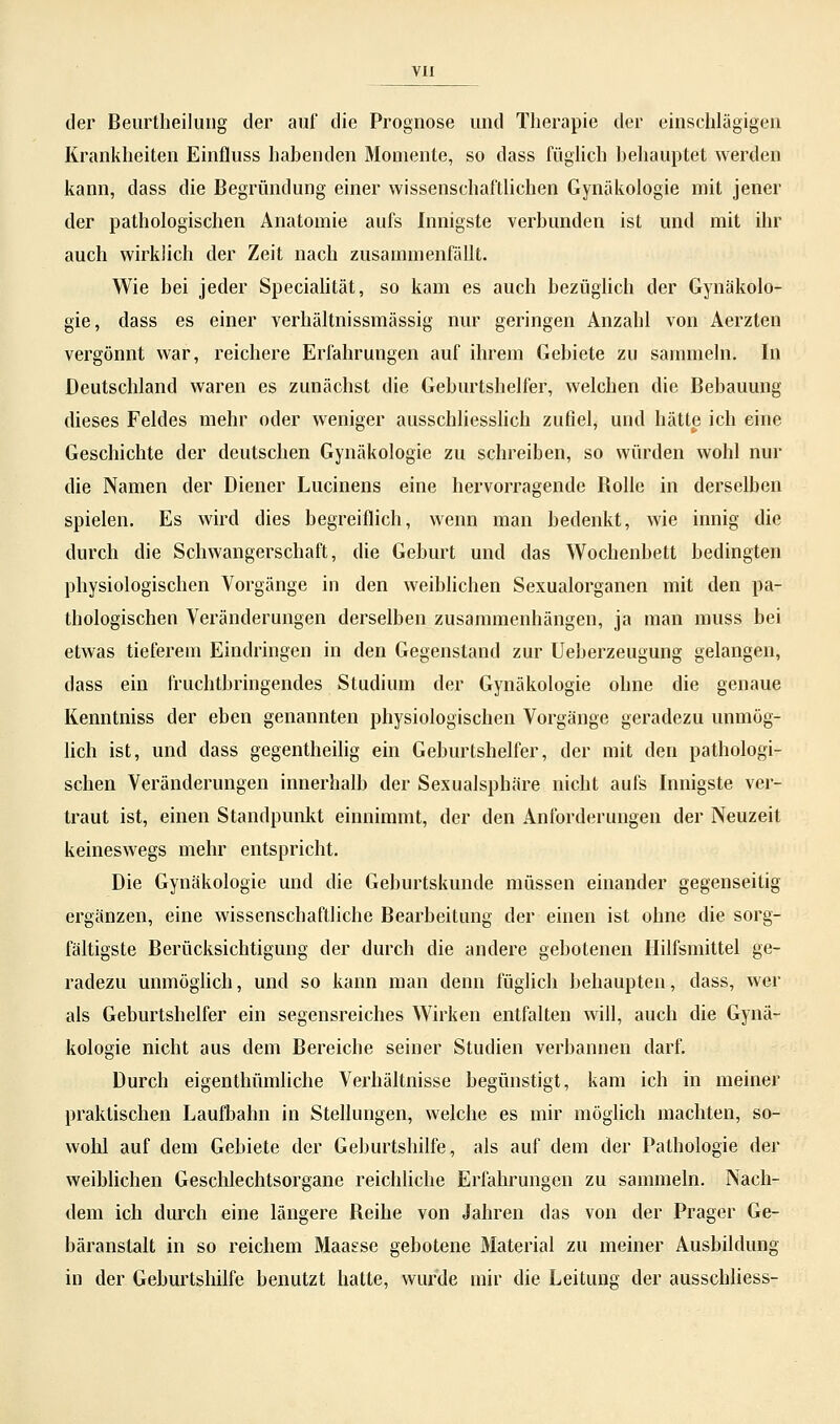 der Beurtheilung der auf die Prognose und Therapie der einschlägigen Krankheiten Einfluss habenden Momente, so dass füglich behauptet werden kann, dass die Begründung einer wissenschaftlichen Gynäkologie mit jener der pathologischen Anatomie aufs Innigste verbunden ist und mit ihr auch wirklich der Zeit nach zusammenfällt. Wie bei jeder Specialität, so kam es auch bezüglich der Gynäkolo- gie, dass es einer verhältnissmässig nur geringen Anzahl von Aerzten vergönnt war, reichere Erfahrungen auf ihrem Gebiete zu sammeln. In Deutschland waren es zunächst die Geburtshelfer, welchen die Bebauung dieses Feldes mehr oder weniger ausschliesslich zufiel, und hätte ich eine Geschichte der deutschen Gynäkologie zu schreiben, so würden wohl nur die Namen der Diener Lucinens eine hervorragende Bolle in derselben spielen. Es wird dies begreiflich, wenn man bedenkt, wie innig die durch die Schwangerschaft, die Geburt und das Wochenbett bedingten physiologischen Vorgänge in den weiblichen Sexualorganen mit den pa- thologischen Veränderungen derselben zusammenhängen, ja man muss bei etwas tieferem Eindringen in den Gegenstand zur Ueberzeugung gelangen, dass ein fruchtbringendes Studium der Gynäkologie ohne die genaue Ivenntniss der eben genannten physiologischen Vorgänge geradezu unmög- lich ist, und dass gegentheilig ein Geburtshelfer, der mit den pathologi- schen Veränderungen innerhalb der Sexualsphäre nicht aufs Innigste ver- traut ist, einen Standpunkt einnimmt, der den Anforderungen der Neuzeit keineswegs mehr entspricht. Die Gynäkologie und die Geburtskunde müssen einander gegenseitig ergänzen, eine wissenschaftliche Bearbeitung der einen ist ohne die sorg- fältigste Berücksichtigung der durch die andere gebotenen Hilfsmittel ge- radezu unmöglich, und so kann man denn füglich behaupten, dass, wer als Geburtshelfer ein segensreiches Wirken entfalten will, auch die Gynä- kologie nicht aus dem Bereiche seiner Studien verbannen darf. Durch eigenthümliche Verhältnisse begünstigt, kam ich in meiner praktischen Laufbahn in Stellungen, welche es mir möglich machten, so- wohl auf dem Gebiete der Geburtshilfe, als auf dem der Pathologie der weiblichen Geschlechtsorgane reichliche Erfahrungen zu sammeln. Nach- dem ich durch eine längere Beihe von Jahren das von der Prager Ge- bäranstalt in so reichem Maasse gebotene Material zu meiner Ausbildung in der Geburtshilfe benutzt hatte, wurde mir die Leitung der ausschliess-