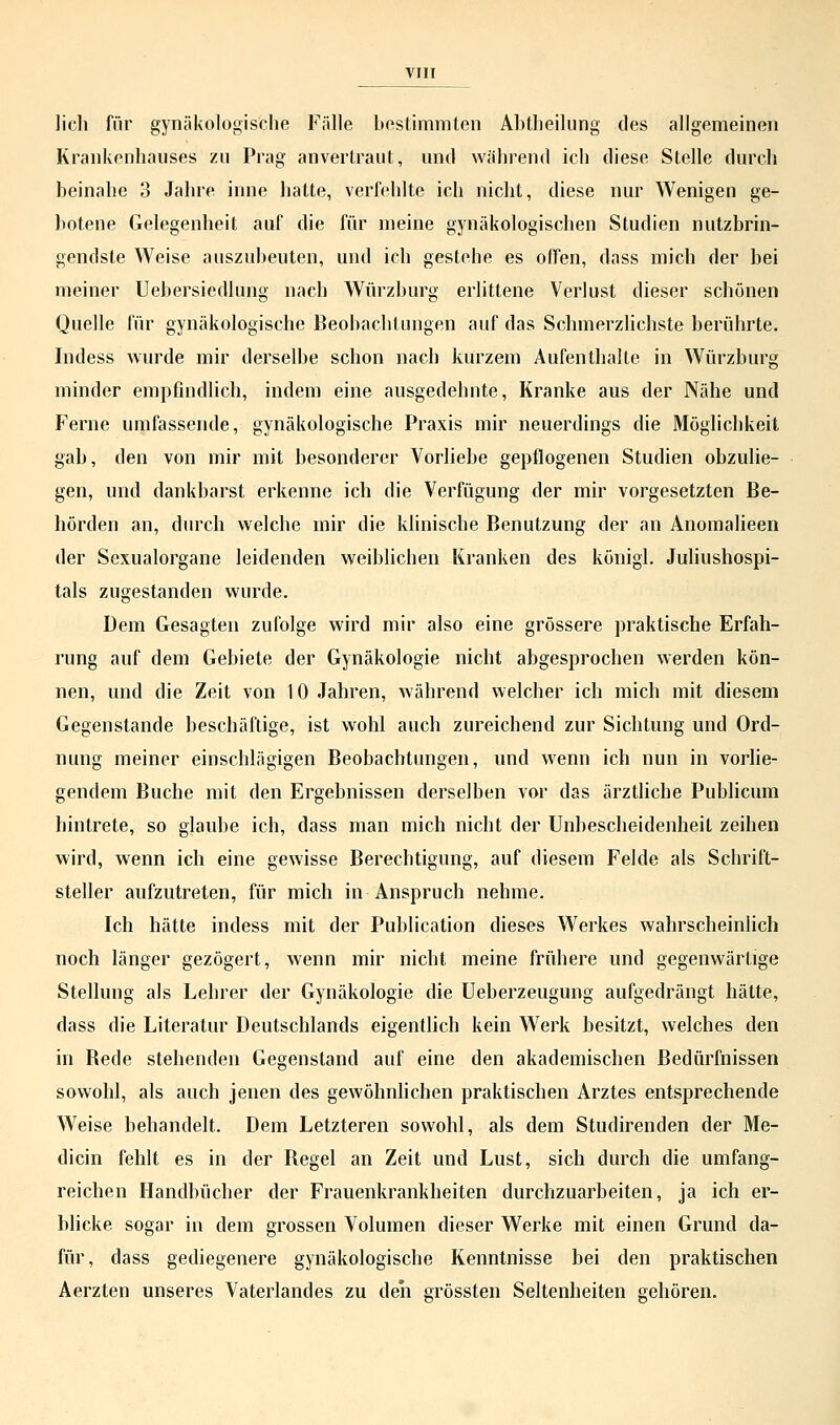lieh für gynäkologische Fälle bestimmten Abtlieilung des allgemeinen Krankenhauses zu Prag anvertraut, und während ich diese Stelle durch beinahe 3 Jahre inne hatte, verfehlte ich nicht, diese nur Wenigen ge- botene Gelegenheit auf die für meine gynäkologischen Studien nutzbrin- gendste Weise auszubeuten, und ich gestehe es offen, dass mich der bei meiner Uebersiedlung nach Würzburg erlittene Verlust dieser schönen Quelle für gynäkologische Beobachtungen auf das Schmerzlichste berührte. Indess wurde mir derselbe schon nach kurzem Aufenthalte in Würzburg minder empfindlich, indem eine ausgedehnte, Kranke aus der Nähe und Ferne umfassende, gynäkologische Praxis mir neuerdings die Möglichkeit gab, den von mir mit besonderer Vorliebe gepflogenen Studien obzulie- gen, und dankbarst erkenne ich die Verfügung der mir vorgesetzten Be- hörden an, durch welche mir die klinische Benutzung der an Anomalieen der Sexualorgane leidenden weiblichen Kranken des königl. Juliushospi- tals zugestanden wurde. Dem Gesagten zufolge wird mir also eine grössere praktische Erfah- rung auf dem Gebiete der Gynäkologie nicht abgesprochen werden kön- nen, und die Zeit von 10 Jahren, während welcher ich mich mit diesem Gegenstande beschäftige, ist wohl auch zureichend zur Sichtung und Ord- nung meiner einschlägigen Beobachtungen, und wenn ich nun in vorlie- gendem Buche mit den Ergebnissen derselben vor das ärztliche Publicum hintrete, so glaube ich, dass man mich nicht der Unbescheidenheil zeihen wird, wenn ich eine gewisse Berechtigung, auf diesem Felde als Schrift- steller aufzutreten, für mich in Anspruch nehme. Ich hätte indess mit der Publication dieses Werkes wahrscheinlich noch länger gezögert, wenn mir nicht meine frühere und gegenwärtige Stellung als Lehrer der Gynäkologie die Ueberzeugung aufgedrängt hätte, dass die Literatur Deutschlands eigentlich kein Werk besitzt, welches den in Bede stehenden Gegenstand auf eine den akademischen Bedürfnissen sowohl, als auch jenen des gewöhnlichen praktischen Arztes entsprechende Weise behandelt. Dem Letzteren sowohl, als dem Studirenden der Me- dian fehlt es in der Begel an Zeit und Lust, sich durch die umfang- reichen Handbücher der Frauenkrankheiten durchzuarbeiten, ja ich er- blicke sogar in dem grossen Volumen dieser Werke mit einen Grund da- für, dass gediegenere gynäkologische Kenntnisse bei den praktischen Aerzten unseres Vaterlandes zu den grössten Seltenheiten gehören.