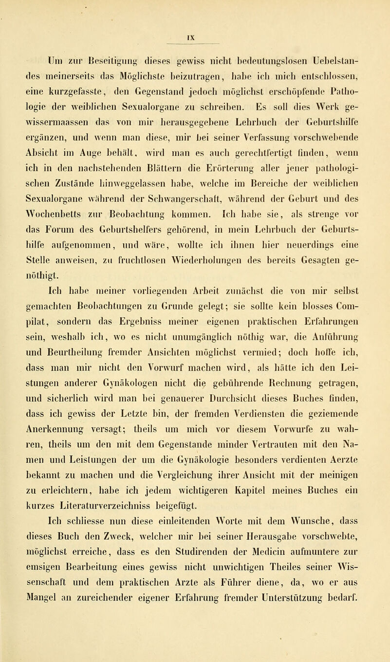 Um zur Beseitigung dieses gewiss nicht bedeutungslosen Uebelstan- des meinerseits das Möglichste beizutragen, habe ich mich entschlossen, eine kurzgefasste, den Gegenstand jedoch möglichst erschöpfende Patho- logie der weiblichen Sexualorgane zu schreiben. Es soll dies Werk ge- wissermaassen das von mir herausgegebene Lehrbuch der Geburtshilfe ergänzen, und wenn man diese, mir bei seiner Verfassung vorschwebende Absicht im Auge behält, wird man es auch gerechtfertigt finden, wenn ich in den nachstehenden Blättern die Erörterung aller jener pathologi- schen Zustände hinweggelassen habe, welche im Bereiche der weiblichen Sexualorgane während der Schwangerschaft, während der Geburt und des Wochenbetts zur Beobachtung kommen. Ich habe sie, als strenge vor das Forum des Geburtshelfers gehörend, in mein Lehrbuch der Geburts- hilfe aufgenommen, und wäre, wollte ich ihnen hier neuerdings eine Stelle anweisen, zu fruchtlosen Wiederholungen des bereits Gesagten ge- nöthigt. Ich habe meiner vorliegenden Arbeit zunächst die von mir selbst gemachten Beobachtungen zu Grunde gelegt; sie sollte kein blosses Com- pilat, sondern das Ergebniss meiner eigenen praktischen Erfahrungen sein, weshalb ich, wo es nicht unumgänglich nöthig war, die Anführung und Beurtheilung fremder Ansichten möglichst vermied; doch hoffe ich, dass man mir nicht den Vorwurf machen wird, als hätte ich den Lei- stungen anderer Gynäkologen nicht die gebührende Rechnung getragen, und sicherlich wird man bei genauerer Durchsicht dieses Buches finden, dass ich gewiss der Letzte bin, der fremden Verdiensten die geziemende Anerkennung versagt; theils um mich vor diesem Vorwurfe zu wah- ren, theils um den mit dem Gegenstande minder Vertrauten mit den Na- men und Leistungen der um die Gynäkologie besonders verdienten Aerzte bekannt zu machen und die Vergleichung ihrer Ansicht mit der meinigen zu erleichtern, habe ich jedem wichtigeren Kapitel meines Buches ein kurzes Literaturverzeichniss beigefügt. Ich schliesse nun diese einleitenden Worte mit dem Wunsche, dass dieses Buch den Zweck, welcher mir bei seiner Herausgabe vorschwebte, möglichst erreiche, dass es den Studirenden der Medicin aufmuntere zur emsigen Bearbeitung eines gewiss nicht unwichtigen Theiles seiner Wis- senschaft und dem praktischen Arzte als Führer diene, da, wo er aus Mangel an zureichender eigener Erfahrung fremder Unterstützung bedarf.