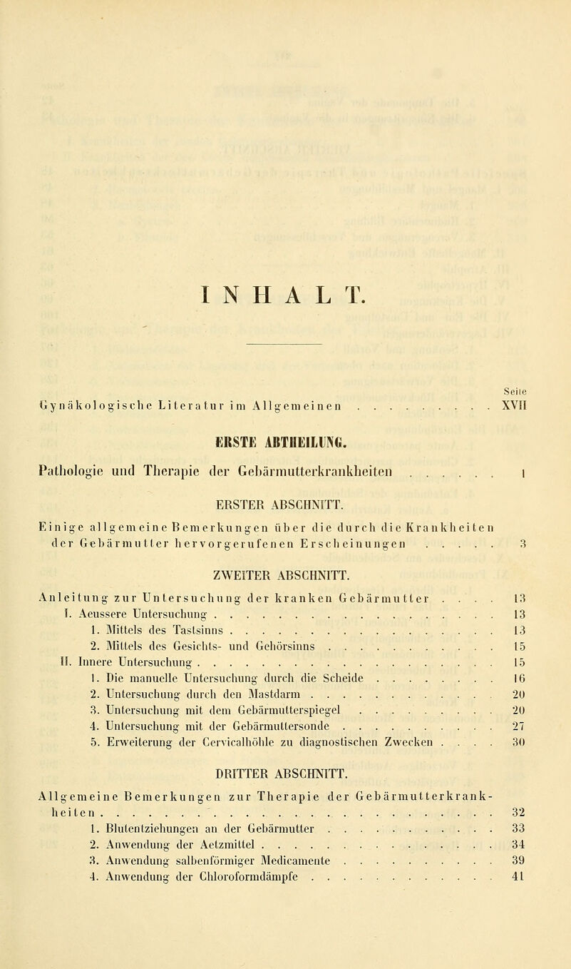 INHALT. Seile Gynäkologische Literatur im Allgemeinen XVII ERSTE ABTHEILUNG. Pathologie und Therapie der Gebärrautterkrankheiten i ERSTER ABSCHNITT. Einige all gern ein e B emerku n gen über die durch die Krankheiten der Gebär mutier hervor gerufenen Erscheinungen 3 ZWEITER ABSCHNITT. Anleitung zur Untersuchung der kranken Gebärmutter .... 13 I. Aeussere Untersuchung 13 1. Mittels des Tastsinns 13 2. Mittels des Gesichts- und Gehörsinns 15 II. Innere Untersuchung 15 1. Die manuelle Untersuchung durch die Scheide 16 2. Untersuchung durch den Mastdarm 20 3. Untersuchung mit dem Gebärmutterspiegel 2U 4. Untersuchung mit der Gebärmultersonde 27 5. Erweiterung der Gervicalhöhle zu diagnostischen Zwecken .... 30 DRITTER ABSCHNITT. Allgemeine Bemerkungen zur Therapie der Gebärmutterkrank- heiten ' 32 1. Blutentziehungen an der Gebärmutter 33 2. Anwendung der Aetzmittel 34 3. Anwendung salbenförmiger Medicamente 39 4. Anwendung der Chloroformdämpfe 41