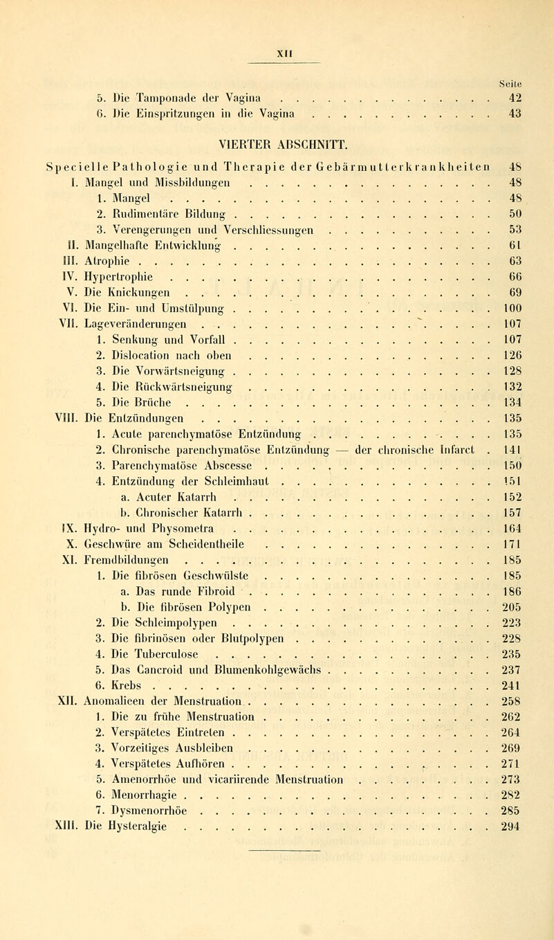 Suite 5. Die Tamponade der Vagina 42 6. Die Einspritzungen in die Vagina 43 VIERTER ABSCHNITT. S p e c i e 11 e P a t h o 1 o g i e und T h e r a p i e d e r G e b ä r m u 11 e r k r a n k h e i t e n 48 I. Mangel und Missbildungen 48 1. Mangel 48 2. Rudimentäre Bildung 50 3. Verengerungen und Verschliessungen 53 II. Mangelhafte Entwicklung 61 III. Atrophie 63 IV. Hypertrophie 66 V. Die Knickungen 69 VI. Die Ein- und Umstülpung 100 VII. Lageveränderungen * 107 1. Senkung und Vorfall 107 2. Dislocation nach oben 126 3. Die Vorwärtsneigung 128 4. Die Rückwärtsneigung 132 5. Die Brüche 134 VIII. Die Entzündungen 135 1. Acute parenchymatöse Entzündung 135 2. Chronische parenchymatöse Entzündung — der chronische Infarct . 141 3. Parenchymatöse Abscesse 150 4. Entzündung der Schleimhaut 151 a. Acuter Katarrh 152 b. Chronischer Katarrh 157 IX. Hydro- und Physometra 164 X. Geschwüre am Scheidentheile 171 XI. Fremdbildungen 185 1. Die fibrösen Geschwülste 185 a. Das runde Fibroid 186 b. Die fibrösen Polypen 205 2. Die Schleimpolypen 223 3. Die fibrinösen oder Blutpolypen 228 4. Die Tuberculose 235 5. Das Cancroid und Blumenkohlgewächs 237 6. Krebs 241 XII. Anomalieen der Menstruation 258 1. Die zu frühe Menstruation 262 2. Verspätetes Eintreten 264 3. Vorzeitiges Ausbleiben 269 4. Verspätetes Aufhören .... 271 5. Amenorrhoe und vicariirende Menstruation 273 6. Menorrhagie 282 7. Dysmenorrhöe 285 XIII. Die Hysteralgie 294