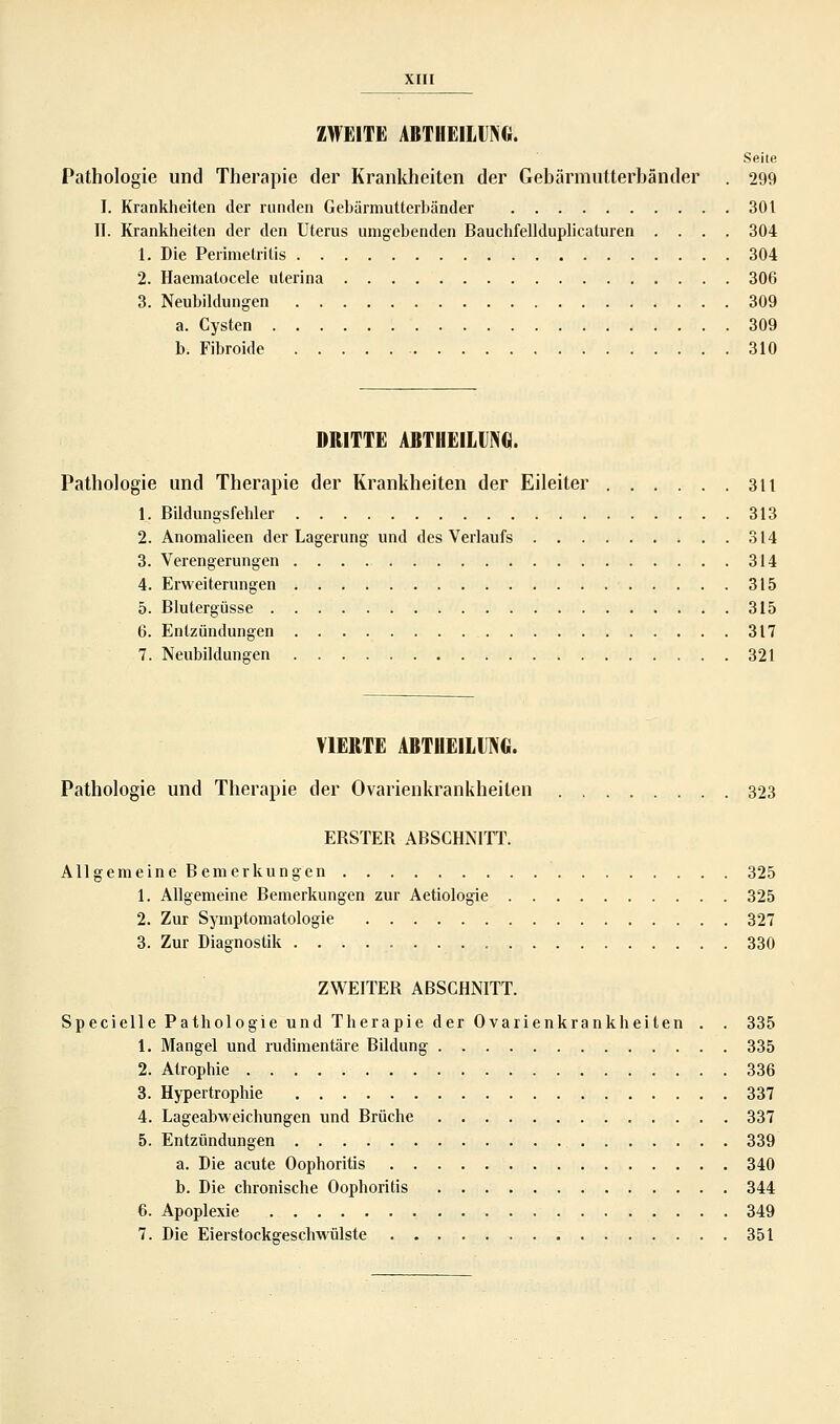ZWEITE ABTHEILIING. Seite Pathologie und Therapie der Krankheiten der Gebärmutterbänder . 299 I. Krankheiten der runden Gebärmutterbänder 301 IT. Krankheiten der den Uterus umgebenden Bauchfellduplicaturen .... 304 1. Die Perimetritis 304 2. Haematocele uterina 306 3. Neubildungen 309 a. Cysten 309 b. Fibroide 310 DRITTE ABTHEILIING. Pathologie und Therapie der Krankheiten der Eileiter 311 1. Bildungsfehler 313 2. Anomalieen der Lagerung und des Verlaufs 314 3. Verengerungen 314 4. Erweiterungen 315 5. Blutergüsse 315 6. Entzündungen 317 7. Neubildungen 321 VIERTE ABTHEILUNG. Pathologie und Therapie der Ovarienkrankheiten 323 EBSTEB ABSCHNITT. Allgemeine Bemerkungen 325 1. Allgemeine Bemerkungen zur Aetiologie 325 2. Zur Symptomatologie 327 3. Zur Diagnostik 330 ZWEITER ABSCHNITT. Specielle Pathologie und Therapie der Ovarienkrankheiten . . 335 1. Mangel und rudimentäre Bildung 335 2. Atrophie 336 3. Hypertrophie 337 4. Lageabweichungen und Brüche 337 5. Entzündungen 339 a. Die acute Oophoritis 340 b. Die chronische Oophoritis 344 6. Apoplexie 349 7. Die Eierstocksreschwülste 351