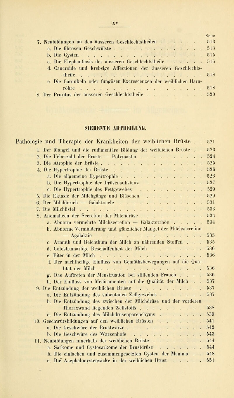 Seite Neubildungen an den äusseren Geschlechtstheilen 513 a. Die fibrösen Geschwülste 513 b. Die Cysten 515 c. Die Elephantiasis der äusseren Geschlechtstheile 516 d. Cancroide und krebsige Affectionen der äusseren Geschlechts- theile 518 e. Die Carunkeln oder fungösen Excrescenzen der weiblichen Harn- röhre 518 Der Pruritus der äusseren Geschlechtstheile 520 SIEBENTE ABTHEILING. Pathologie und Therapie der Krankheiten der weiblichen Brüste . . 521 1. Der Mangel und die rudimentäre Bildung der weiblichen Brüste . . 523 2. Die Ueberzahl der Brüste — Polymastia 524 3. Die Atrophie der Brüste 525 4. Die Hypertrophie der Brüste 526 a. Die allgemeine Hypertrophie 526 b. Die Hypertrophie der Drüsensubstanz 527 c. Die Hypertrophie des Fettgewebes 529 5. Die Ektasie der Milchgänge und Bläschen 529 6. Der Milchbruch — Galaktocele 531 7. Die Milchfistel 533 8. Anomalieen der Secretion der Milchdrüse 534 a. Abnorm vermehrte Milchsecretion — Galaktorrhöe 534 b. Abnorme Verminderung und gänzlicher Mangel der Milchsecretion — Agalaktie 535 c. Armuth und Beichthum der Milch an nährenden Stoffen . . . 535 d. Colostrumartige Beschaffenheit der Milch 536 e. Eiter in der Milch - 536 f. Der nachtheilige Einfluss von Gemüthsbewegungen auf die Qua- lität der Milch 536 g. Das Auftreten der Menstruation bei stillenden Frauen .... 536 h. Der Einfluss von Medicamenten auf die Qualität der Milch . . 537 9. Die Entzündung der weiblichen Brüste 537 a. Die Entzündung des subcutanen Zellgewebes 537 b. Die Entzündung des zwischen der Milchdrüse und der vorderen Thoraxwand liegenden Zellstoffs 538 c. Die Entzündung des Milchdrüsenparenchyms 539 10. Geschwürsbildungen auf den weiblichen Brüsten 541 a. Die Geschwüre der Brustwarze ^ . . . . 542 b. Die Geschwüre des Warzenhofs 543 11. Neubildungen innerhalb der weiblichen Brüste 544 a. Sarkome und Cystosarkome der Brustdrüse 544 b. Die einfachen und zusammengesetzten Cysten der Mamma . . 548 c. Die* Acephalocystensäcke in der weiblichen Brust 551