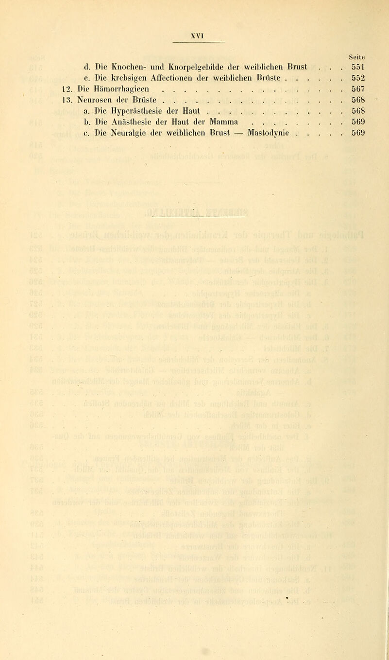 Seite d. Die Knochen- und Knorpelgebilde der weiblichen Brust . . . 551 e. Die krebsigen Affectionen der weiblichen Brüste 552 12. Die Hämorrhagieen 567 13. Neurosen der Brüste 568 a. Die Hyperästhesie der Haut 568 b. Die Anästhesie der Haut der Mamma 569 c. Die Neuralgie der weiblichen Brust — Mastodynie 569