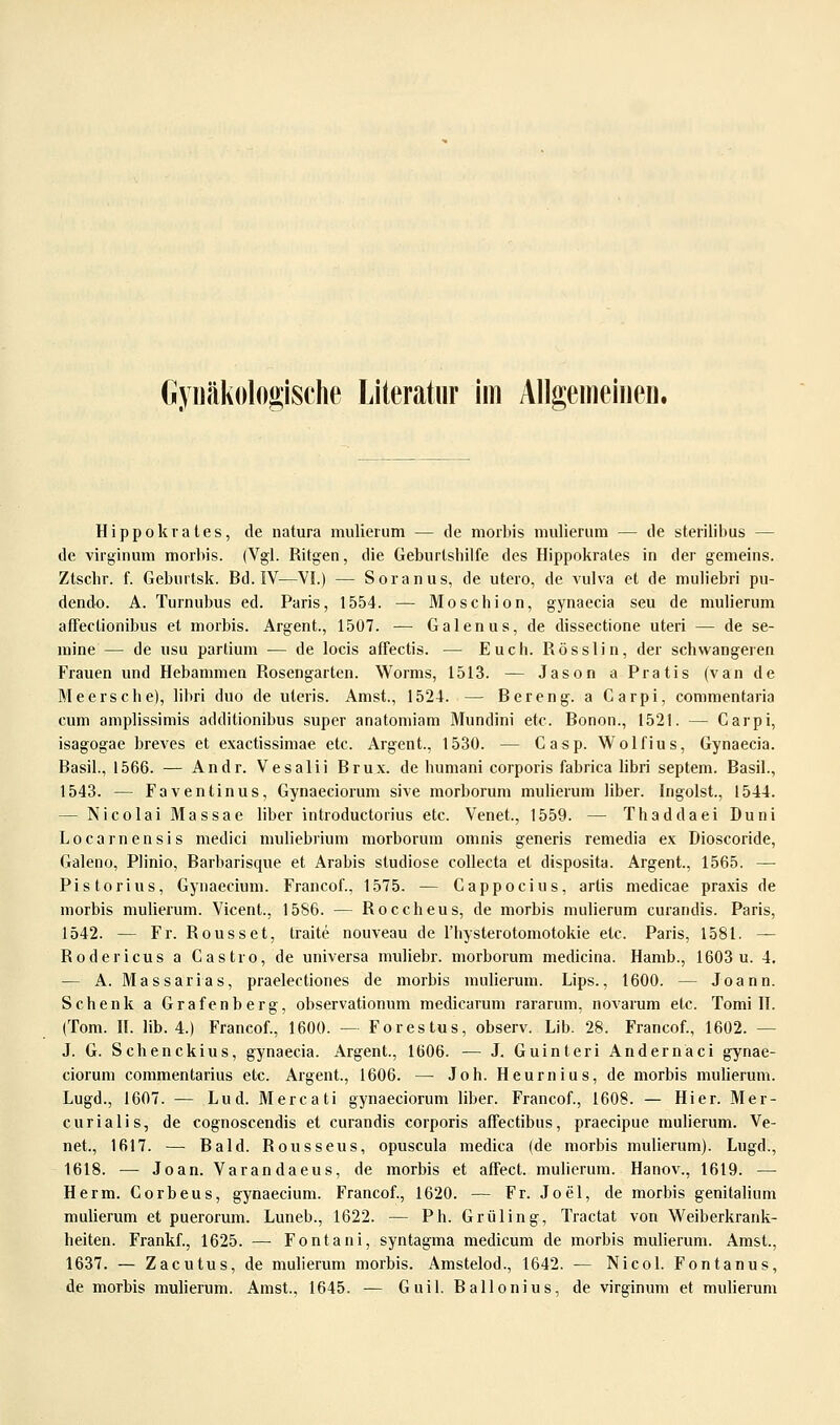 Gynäkologische Literatur im Allgemeinen. Hippokrates, de natura mulierum — de niorbis midierum — de sterilibus — de virginum morbis. (Vgl. Ritgen, die Geburtshilfe des Hippokrates in der gemeins. Ztscbr. f. Gebuitsk. Bd. IV—VI.) — Soianus, de utero, de vulva et de muliebri pu- dendo. A. Turnubus ed. Paris, 1554. — Moschion, gynaecia seu de mulierum affectionibus et morbis. Argent., 1507. — Galenus, de dissectione uteri — de se- mine — de usu partium — de locis affectis. — Euch. Rösslin, der schwangeren Frauen und Hebammen Rosengarten. Worms, 1513. — Jason a Pratis (van de Meers che), libri duo de uteris. Amst., 1524. — Bereng. a Garpi, commentaria cum amplissimis additionibus super anatomiam Mundini etc. Bonon., 1521. — Carpi, isagogae breves et exactissimae etc. Argent., 1530. — Casp. Wolfius, Gynaecia. Basil., 1566. — Andr. Vesalii Brux. de humani corporis fabrica libri septem. Basil., 1543. — Faventinus, Gynaeciorum sive morborum mulierum über. Ingoist., 1544. — Nicolai Massae über introductorius etc. Venet., 1559. — Thaddaei Duni Locarnensis medici muliebrium morborum omnis generis remedia ex Dioscoride, Galeno, Plinio, Barbarisque et Arabis studiose collecta et disposita. Argent., 1565. — Pistorius, Gynaecium. Francof., 1575. — Gappocius, artis medicae praxis de morbis mulierum. Vicent., 1586. — Roccheus, de morbis mulierum curandis. Paris, 1542. — Fr. Rousset, traite nouveau de l'hysterotomotokie etc. Paris, 1581. — Rodericus a Castro, de universa muüebr. morborum medicina. Hamb., 1603 u. 4, — A. Massarias, praelectiones de morbis mulierum. Lips., 1600. — Joann. Schenk a Grafenberg, observationum medicarum rararum, novarum etc. Tomi II. (Tom. II. üb. 4.) Francof., 1600. — Forestus, observ. Lib. 28. Francof., 1602. — J. G. Schenckius, gynaecia. Argent., 1606. — J. Guinteri Andernaci gynae- ciorum commentarius etc. Argent., 1606. — Joh. Heurnius, de morbis mulierum. Lugd., 1607. — Lud. Mercati gynaeciorum über. Francof., 1608. — Hier. Mer- curialis, de cognoscendis et curandis corporis affectibus, praecipue mulierum. Ve- net., 1617. — Bald. Rousseus, opuscula medica (de morbis mulierum). Lugd., 1618. — Joan. Varandaeus, de morbis et affect. mulierum. Hanov., 1619. — Herrn. Corbeus, gynaecium. Francof., 1620. — Fr. Joel, de morbis genitalium mulierum et puerorum. Luneb., 1622. — Ph. Grüling, Tractat von Weiberkrank- heiten. Frankf., 1625. —■ Fontani, syntagma medicum de morbis mulierum. Amst., 1637. — Zacutus, de mulierum morbis. Amstelod., 1642. — Nicol. Fontanus, de morbis mulierum. Amst., 1645. — Guil. Ballonius, de virginum et mulierum