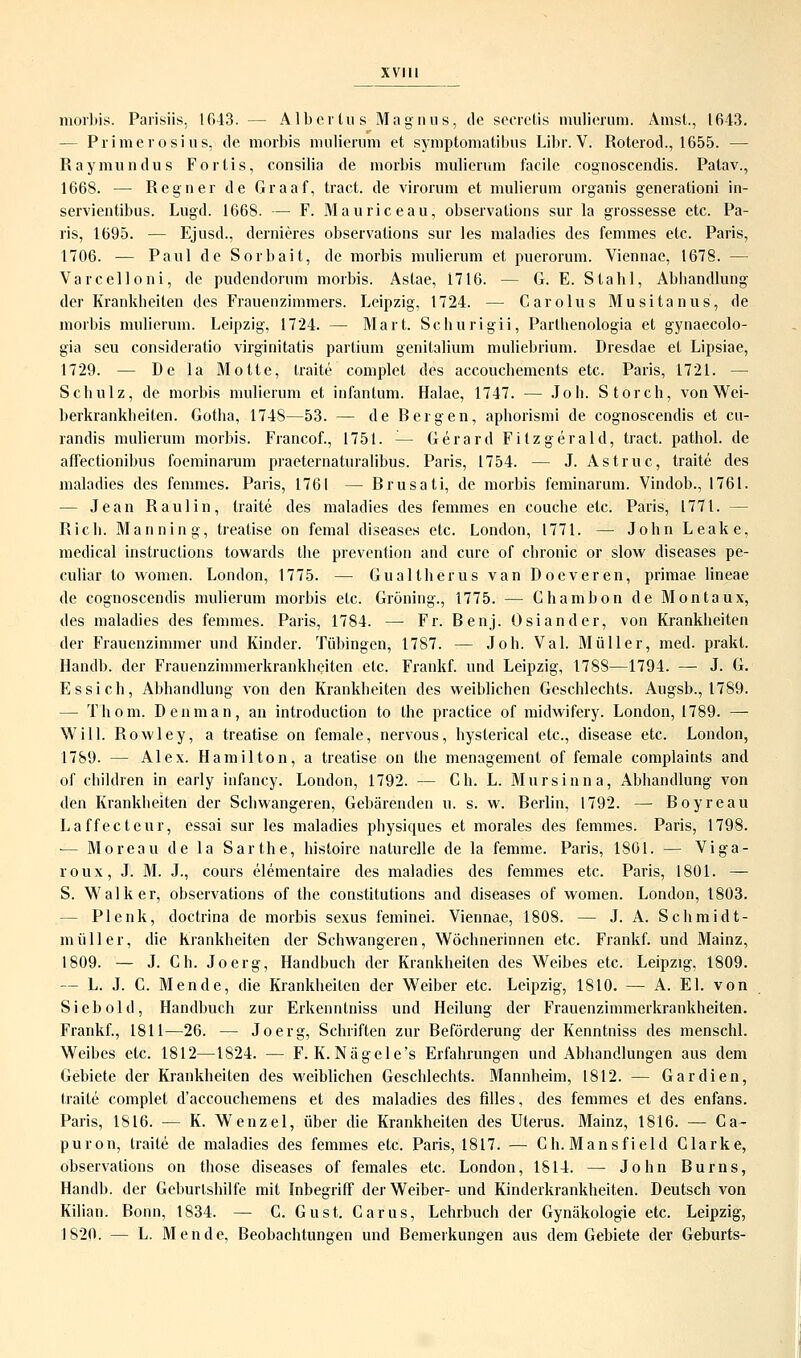 morbis. Parisiis, 1643. — Albertus Magnus, de secretis mulierum. Anist., 1643. — Primerosius, de morbis mulierum et symptomatibus Libr. V. Roterod., 1655. — Raymundus Fortis, consilia de morbis mulierum facile cognoscendis. Patav., 1668. — Reg n er de Graaf, tract. de virorum et mulierum organis generationi in- servientibus. Lugd. 1668. — F. Mauriceau, observations sur la grossesse etc. Pa- ris, 1695. — Ejusd., dernieres observations sur les maladies des femmes etc. Paris, 1706. — Paul de Sorbait, de morbis mulierum et puerorum. Viennae, 1678. — Varcelloni, de pudendorum morbis. Astae, 1716. — G. E. Stahl, Abhandlung der Krankheiten des Frauenzimmers. Leipzig, 1724. — Carolus Musitanus, de morbis mulierum. Leipzig, 1724. — Marl. Schurigii, Parthenologia et gynaecolo- gia seu consideratio virginitatis partium genitalium muliebrium. Dresdae et Lipsiae, 1729. — De la Motte, traite complet des accouchemcnts etc. Paris, 1721. — Schulz, de morbis mulierum et infantum. Halae, 1747. — Joh. Storch, von Wei- berkrankheiten. Gotha, 1748—53. — de Bergen, aphorismi de cognoscendis et cu- randis mulierum morbis. Francof., 1751. — Gerard Fitzgerald, tract. pathol. de afiectionibus foeminarum praeternaturalibus. Paris, 1754. — J. Astruc, traite des maladies des femmes. Paris, 1761 — Brusati, de morbis feminarum. Vindob., 1761. — Jean Raulin, traite des maladies des femmes en couche etc. Paris, 1771. — Rieh. Manning, treatise on femal diseases etc. London, 1771. — John Leake, medical Instructions towards the prevention and eure of chronic or slow diseases pe- culiar to women. London, 1775. — Gualtherus van Docveren, primae lineae de cognoscendis mulierum morbis etc. Gröning., 1775. — Ghambon de Montaux, des maladies des femmes. Paris, 1784. — Fr. Benj. Osiander, von Krankheiten der Frauenzimmer und Kinder. Tübingen, 1787. — Joh. Val. Müller, med. prakt. Handb. der Frauenzimmerkrankheiten etc. Frankf. und Leipzig, 178S—1794. — J. G. Essich, Abhandlung von den Krankheiten des weiblichen Geschlechts. Augsb., 1789. — Thom. Denman, an introduetion to the practice of midwifery. London, 1789. — Will. Rowley, a treatise on female, nervous, hyslerical etc., disease etc. London, 1789. — Alex. Hamilton, a treatise on the menagement of female complaints and of ehildren in early infancy. London, 1792. — Gh. L. Mursinn a, Abhandlung von den Krankheiten der Schwangeren, Gebärenden u. s. w. Berlin, 1792. — Boyreau Laffecteur, essai sur les maladies physiches et morales des femmes. Paris, 1798. — Moreau de la Sarthe, histoire naturelle de la femme. Paris, 1801. — Viga- roux, J. M. J., cours elementaire des maladies des femmes etc. Paris, 1801. — S. Walker, observations of the conslitutions and diseases of women. London, 1803. — Plenk, doctrina de morbis sexus feminei. Viennae, 1808. — J. A. Schmidt- müller, die Krankheiten der Schwangeren, Wöchnerinnen etc. Frankf. und Mainz, 1809. — J. Ch. Joerg, Handbuch der Krankheiten des Weibes etc. Leipzig, 1809. — L. J. G. Mende, die Krankheiten der Weiber etc. Leipzig, 1810. — A. El. von Siebold, Handbuch zur Erkenntniss und Heilung der Frauenzimmerkrankheiten. Frankf., 1811—26. — Joerg, Schriften zur Beförderung der Kenntniss des menschl. Weibes etc. 1812—1824. — F. K. Nägele's Erfahrungen und Abhandlungen aus dem Gebiete der Krankheiten des weiblichen Geschlechts. Mannheim, 1812. — Gar dien, traite complet d'aecouchemens et des maladies des filles, des femmes et des enfans. Paris, 1816. — K. Wenzel, über die Krankheiten des Uterus. Mainz, 1816. — Ca- puron, traite de maladies des femmes etc. Paris, 1817. — Ch.Mansfield Glarke, observations on those diseases of females etc. London, 1814. — John Bums, Handb. der Geburlshilfe mit Inbegriff der Weiber- und Kinderkrankheiten. Deutsch von Kilian. Bonn, 1834. — C. Gust. Garus, Lehrbuch der Gynäkologie etc. Leipzig, 1S20. — L. Mende, Beobachtungen und Bemerkungen aus dem Gebiete der Geburts-