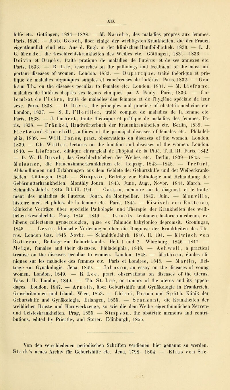 liilft; clc. Göl.lingen, 1824—1828. — M. Nauche, des maladies propres aux femnies. Paris, 1820. — Rob. Gooch, über einige der wichtigsten Krankheiten, die den Frauen eigentümlich sind etc. Aus d. Engl, in der klinischen Handbibliothek. 1830. — L. J. C. Mende, die Geschlechtskrankheiten des Weibes etc. Göttingen, 1831—1836. - Boivin et Duges, traile prätique de maladies de l'uterus et de ses annexes etc. Paris, 1833. — R. Lee, researches on the pathology and treatment of the most im- portant diseases of women. London, 1833. — Duparcque, traite theorique et prä- tique de maladies organiques simples et cancereuses de l'uterus. Paris, 1832. — Gra- ham Th., on the diseases peculiar to females etc. London, I83L — M. Lisfranc, maladies de l'uterus d'apres ses lecons cliniques par A. Pauly. Paris, 1836. — Co- lombat de l'Isere, traite de maladies des femmes et de l'hygiene speciale de leur sexe. Paris, 1838. — D. Davis, the principles and praclice of obstetric medicine etc. London, 1837. — S. D. l'Heritier, traile complet de maladies de la femme etc. Paris, 1838. — J. Tmbert, traite theorique et prätique de maladies des femmes. Pa- ris, 1838. — Fränkel, Handwörterbuch der Frauenkrankheiten etc. Berlin, 1839. — Fleetwood Churchill, outlines of the prineipal diseases of females etc. Philadel- phia, 1839. — Will. Jones, pract. obser'vations on diseases of the women. London, 1839. — Ch. Waller, leclures on the funetion and diseases of the women. London, 1840. — Lisfranc, clinique chirurgical de l'höpital de la Pitie. T. IL III. Paris, 1842. — D. W. H. Busch, das Geschlechtsleben des Weibes etc. Berlin, 1839—1845. — Meissner, die Frauenzimmerkrankheiten etc. Leipzig, 1843—1845. — Trefurt, Abhandlungen und Erfahrungen aus dem Gebiete der Geburtshilfe und der Weiberkrank- heiten. Göttingen, 1844. — Simpson, Beiträge zur Pathologie und Behandlung der Gebärmutterkrankheiten. Monthly Journ. 1843. June, Aug., Novbr. 1844. March. — Schmidt's Jahrb. 1845. Bd. III. 194. — Gassin, memoire sur le diagnost. et le traite- ment des maladies de l'uterus. Journ. de Montpellier. 1845. Juin. — Menville, histoire med. et philos. de la femme etc. Paris, 1845. — Kiwi seh von Rotterau, klinische Vorträge über specielle Pathologie und Therapie der Krankheiten des weib- lichen Geschlechts. Prag, 1845—1849. — Israels, tenlamen historico-medicum, ex- hibens collectanea gynaecologica, quae ex Talmude babylonico depromsit. Groningae, 1845. — Lever, klinische Vorlesungen über die Diagnose der Krankheiten des Ute- rus. London Gaz. 1845. Novbr. — Schmidt's Jahrb. 1846. II. 194. — Kiwisch von Rotterau, Beiträge zur Geburtskunde. Heft 1 und 2. Würzburg, 1846—1847. — Meigs, females and their diseases. Philadelphia, 1848. — Ashwell, a practical treatise on the diseases peculiar to women. London, 1848. — Mathieu, etudes cli- niques sur les maladies des femmes etc. Paris et Londres, 1848. — Martin, Bei- träge zur Gynäkologie. Jena, 1849. — Johnson, an essay on the diseases of young women. London, 1849. — R. Lee, pract. observations on diseases of the uterus. Fase. I. II. London, 1849. — Th. St. Lee, on tumors of the uterus and its appen- dages. London, 1847. — Arn et h, über Geburtshilfe und Gynäkologie in Frankreich, Grossbritannien und Irland. Wien, 1853. — Ghiari, Braun und Späth, Klinik der Geburtshilfe und Gynäkologie. Erlangen, 1855. — Scanzoni, die Krankheiten der weiblichen Brüste und Harnwerkzeuge, so wie die dem Weibe eigenthümlichen Nerven- und Geisteskrankheiten. Prag, 1855. — Simpson, the obstetric memoirs and contri- butions, edited by Priestley and Storer. Edinburgh, 1855. Von den verschiedenen periodischen Schriften verdienen hier genannt zu werden: Stark's neues Archiv für Geburtshilfe etc. Jena, 1798—1804. — Elias von Sie-
