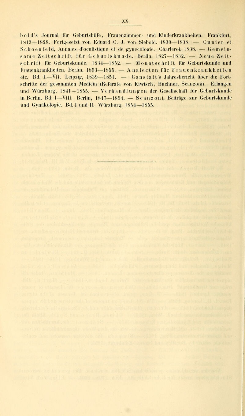 hold's Journal für Geburtshilfe'■, Frauenzimmei - und Kinderkrankheiten. Frankfurt, 1813—1828. Fortgesetzt von Eduard G. J. von Siebold. 1830—1838. -- Cunier et Schoenfeld, Annales d'oculistique et de gynecologie. Gharleroi, 1838. — Gemein- same Zeitschrift für Geburtskunde. Berlin, 1827—1832.' — Neue Zeit- schrift für Geburtskunde. 1834—1852. — Monatschrift für Geburtskunde und Frauenkrankheiten. Berlin, 1853—1855. — Analecten für Frauenkrankheiten etc. Bd. I.—VIT. Leipzig, 1839—1851. — Ganstatt's Jahresbericht über die Fort- schritte der gesammten Medicin (Referate von Kiwisch, Buchner, Scanzoni). Erlangen und Würzburg, 1841 — 1855. — Verhandlungen der Gesellschaft für Geburtskunde in Berlin. Bd. I—VIII. Berlin, 1847—1854. — Scanzoni, Beiträge zur Geburtskunde und Gynäkologie. Bd. I und II. Würzburg, 1854—1855.