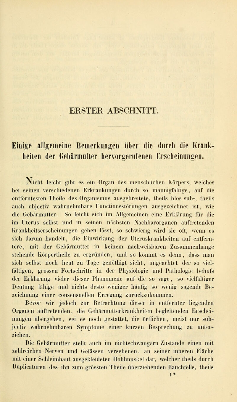 ERSTER ABSCHNITT. Einige allgemeine Bemerkungen über die durch die Krank- heiten der Gebärmutter hervorgerufenen Erscheinungen. JNicht leicht gibt es ein Organ des menschlichen Körpers, welches bei seinen verschiedenen Erkrankungen durch so mannigfaltige, auf die entferntesten Theile des Organismus ausgebreitete, theils blos sub-, theils auch objectiv wahrnehmbare Functionsstörungen ausgezeichnet ist, wie die Gebärmutter. So leicht sich im Allgemeinen eine Erklärung für die im Uterus selbst und in seinen nächsten Nachbarorganen auftretenden Krankheitserscheinungen geben lässt, so schwierig wird sie oft, wenn es sich darum handelt, die Einwirkung der Uteruskrankheiten auf entfern- tere, mit der Gebärmutter in keinem nachweisbaren Zusammenhange stehende Körpertheile zu ergründen, und so kömmt es denn, dass man sich selbst noch heut zu Tage genöthigt sieht, ungeachtet der so viel- fältigen, grossen Fortschritte in der Physiologie und Pathologie behufs der Erklärung vieler dieser Phänomene auf die so vage, so vielfälliger Deutung fähige und nichts desto weniger häufig so wenig sagende Be- zeichnung einer consensuellen Erregung zurückzukommen. Bevor wir jedoch zur Betrachtung dieser in entfernter liegenden Organen auftretenden, die Gebärmutterkrankheiten begleitenden Erschei- nungen übergehen, sei es noch gestattet, die örtlichen, meist nur sub- jectiv wahrnehmbaren Symptome einer kurzen Besprechung zu unter- ziehen. Die Gebärmutter stellt auch im nichtschwangern Zustande einen mit zahlreichen Nerven und Gefässen versehenen, an seiner inneren Fläche mit einer Schleimhaut ausgekleideten Hohlmuskel dar, welcher theils durch Duplicaturen des ihn zum grössten Theile überziehenden Bauchfells, theils l*