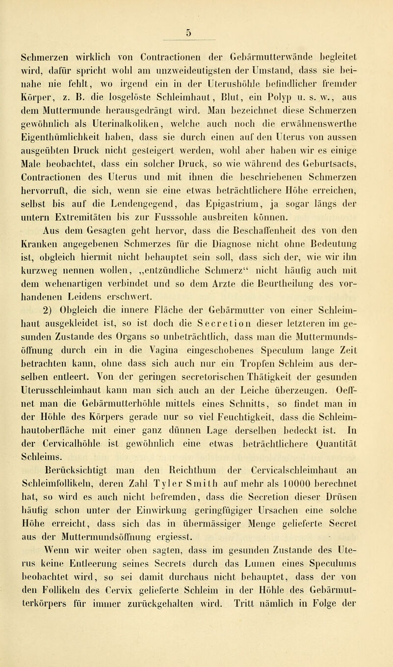 Schmerzen wirklich von Contractionen der Gebärmutterwände begleitet wird, dafür spricht wohl am unzweideutigsten der Umstand, dass sie bei- nahe nie fehlt, wo irgend ein in der Uterushöhle befindlicher fremder Körper, z. B. die losgelöste Schleimhaut, Blut, ein Polyp u. s. w., aus dem Muttermunde herausgedrängt wird. Man bezeichnet diese Schmerzen gewöhnlich als Uterinalkoliken, welche auch noch die erwähnenswerthe Eigenthümlichkeit haben, dass sie durch einen auf den Uterus von aussen ausgeübten Druck nicht gesteigert werden, wohl aber haben wir es einige Male beobachtet, dass ein solcher Druck, so wie während des Geburtsacts, Contractionen des Uterus und mit ihnen die beschriebenen Schmerzen hervorruft, die sich, wenn sie eine etwas beträchtlichere Höhe erreichen, selbst bis auf die Lendengegend, das Epigastrium, ja sogar längs der untern Extremitäten bis zur Fusssohle ausbreiten können. Aus dem Gesagten geht hervor, dass die Beschaffenheit des von den Kranken angegebenen Schmerzes für die Diagnose nicht ohne Bedeutung ist, obgleich hiermit nicht behauptet sein soll, dass sich der, wie wir ihn kurzweg nennen wollen, „entzündliche Schmerz nicht häufig auch mit dem wehenartigen verbindet und so dem Arzte die Beurtheilung des vor- handenen Leidens erschwert. 2) Obgleich die innere Fläche der Gebärmutter von einer Schleim- haut ausgekleidet ist, so ist doch die Secretion dieser letzteren im ge- sunden Zustande des Organs so unbeträchtlich, dass man die Muttermunds- öflhung durch ein in die Vagina eingeschobenes Speculum lange Zeit betrachten kann, ohne dass sich auch nur ein Tropfen Schleim aus der- selben entleert. Von der geringen secretorischen Thätigkeit der gesunden Uterusschleimhaut kann man sich auch an der Leiche überzeugen. Oeff- net man die Gebärmutterhöhle mittels eines Schnitts, so findet man in der Höhle des Körpers gerade nur so viel Feuchtigkeit, dass die Schleim- hautoberfläche mit einer ganz dünnen Lage derselben bedeckt ist. In der Cervicalhöhle ist gewöhnlich eine etwas beträchtlichere Quantität Schleims. Berücksichtigt man den Beichthum der Cervicalschleimhaut an Schleimfollikeln, deren Zahl Tyler Smith auf mehr als 10000 berechnet hat, so wird es auch nicht befremden, dass die Secretion dieser Drüsen häufig schon unter der Einwirkung geringfügiger Ursachen eine solche Höhe erreicht, dass sich das in übermässiger Menge gelieferte Secret aus der Muttermundsöffnung ergiesst. Wenn wir weiter oben sagten, dass im gesunden Zustande des Ute- rus keine Entleerung seines Secrets durch das Lumen eines Speculums beobachtet wird, so sei damit durchaus nicht behauptet, dass der von den Follikeln des Cervix gelieferte Schleim in der Höhle des Gebärmut- terkörpers für immer zurückgehalten wird. Tritt nämlich in Folge der