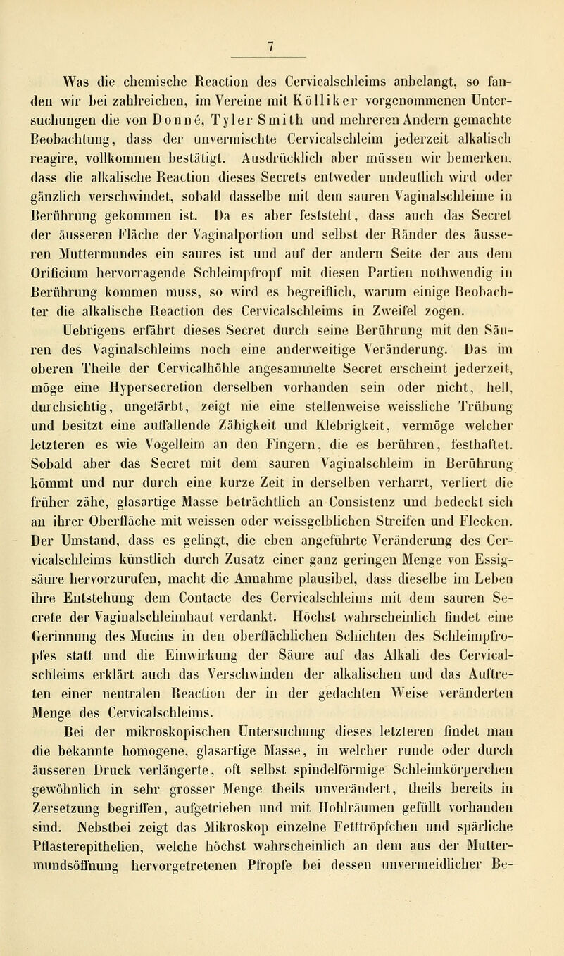 Was die chemische Reaction des Cervicalschleims anbelangt, so fan- den wir bei zahlreichen, im Vereine mit Kolliker vorgenommenen Unter- suchungen die von Donne, Tyler Smith und mehreren Andern gemachte Beobachtung, dass der unvermischte Cervicalschleim jederzeit alkalisch reagire, vollkommen bestätigt. Ausdrücklich aber müssen wir bemerken, dass die alkalische Reaction dieses Secrets entweder undeutlich wird oder gänzlich verschwindet, sobald dasselbe mit dem sauren Vaginalschleime in Berührung gekommen ist. Da es aber feststellt, dass auch das Secrel der äusseren Fläche der Vaginalportion und selbst der Ränder des äusse- ren Muttermundes ein saures ist und auf der andern Seite der aus dem Orificium hervorragende Schleimpfropf mit diesen Partien nothwendig in Berührung kommen muss, so wird es begreiflich, warum einige Beobach- ter die alkalische Reaction des Cervicalschleims in Zweifel zogen. Uebrigens erfährt dieses Secret durch seine Rerührung mit den Säu- ren des Vaginalschleims noch eine anderweitige Veränderung. Das im oberen Theile der Cervicalhöhle angesammelte Secret erscheint jederzeit, möge eine Hypersecretion derselben vorhanden sein oder nicht, hell, durchsichtig, ungefärbt, zeigt nie eine stellenweise weissliche Trübung und besitzt eine auffallende Zähigkeit und Klebrigkeit, vermöge welcher letzteren es wie Vogelleim an den Fingern, die es berühren, festhaftet. Sobald aber das Secret mit dem sauren Vaginalschleim in Berührung kömmt und nur durch eine kurze Zeit in derselben verharrt, verliert die früher zähe, glasartige Masse beträchtlich an Consistenz und bedeckt sich an ihrer Oberfläche mit weissen oder weissgelblichen Streifen und Flecken. Der Umstand, dass es gelingt, die eben angeführte Veränderung des Cer- vicalschleims künstlich durch Zusatz einer ganz geringen Menge von Essig- säure hervorzurufen, macht die Annahme plausibel, dass dieselbe im Leben ihre Entstehung dem Contacte des Cervicalschleims mit dem sauren Se- crete der Vaginalschleimhaut verdankt. Höchst wahrscheinlich findet eine Gerinnung des Mucins in den oberflächlichen Schichten des Schleimpfro- pfes statt und die Einwirkung der Säure auf das Alkali des Cervical- schleims erklärt auch das Verschwinden der alkalischen und das Auftre- ten einer neutralen Reaction der in der gedachten Weise veränderten Menge des Cervicalschleims. Bei der mikroskopischen Untersuchung dieses letzteren findet man die bekannte homogene, glasartige Masse, in welcher runde oder durch äusseren Druck verlängerte, oft selbst spindelförmige Schleimkörperchen gewöhnlich in sehr grosser Menge theils unverändert, theils bereits in Zersetzung begriffen, aufgetrieben und mit Hohlräumen gefüllt vorhanden sind. Nebstbei zeigt das Mikroskop einzelne Fetttröpfchen und spärliche Pflasterepithelien, welche höchst wahrscheinlich an dem aus der Mutter- mundsöffnung hervorgetretenen Pfropfe bei dessen unvermeidlicher Be-