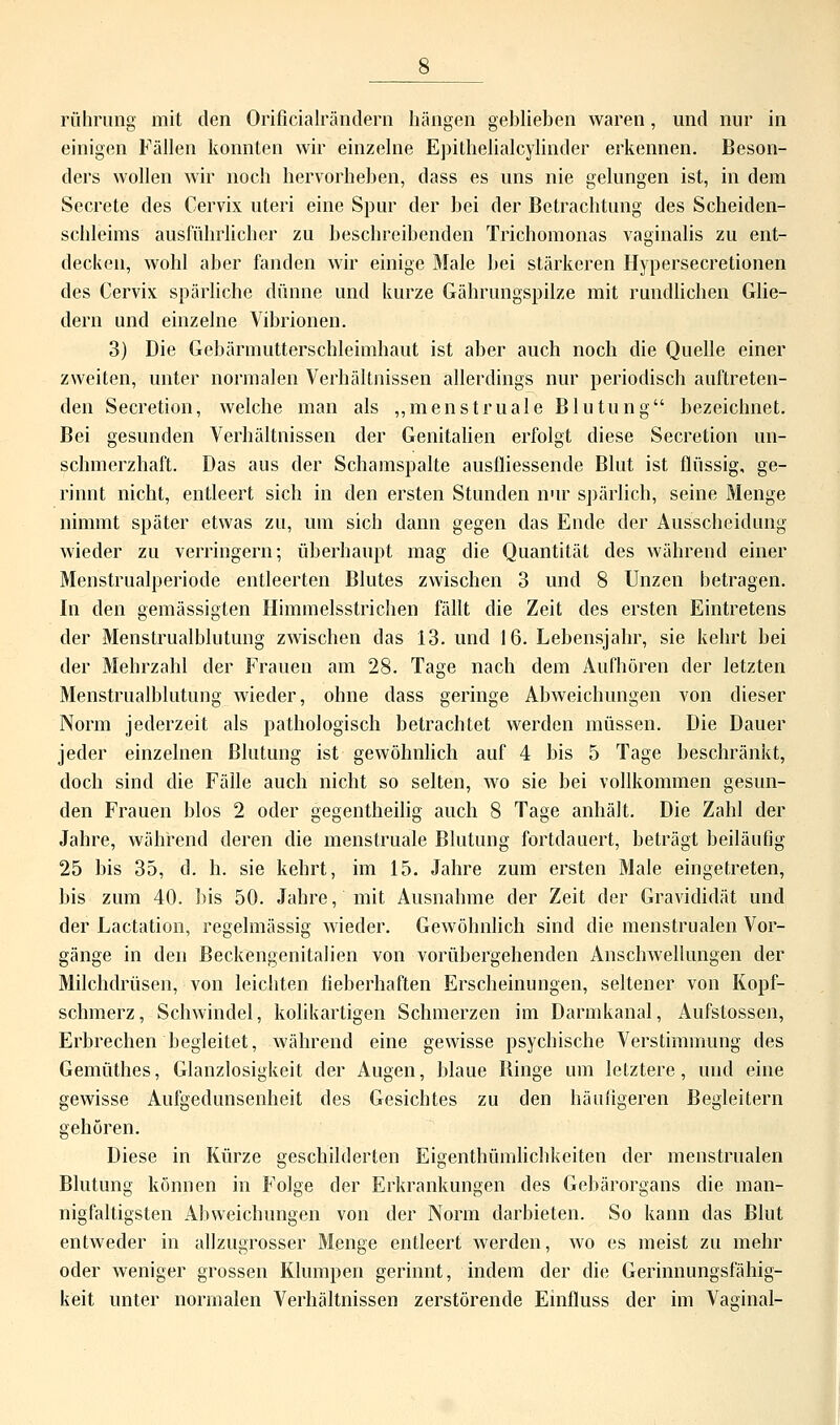 Führung mit den Orificialrändern hängen gebliehen waren, und nur in einigen Fällen konnten wir einzelne Epithelialcylinder erkennen. Beson- ders wollen wir noch hervorheben, dass es uns nie gelungen ist, in dem Secrete des Cervix uteri eine Spur der bei der Betrachtung des Scheiden- schleims ausführlicher zu beschreibenden Trichomonas vaginalis zu ent- decken, wohl aber fanden wir einige Male bei stärkeren Hypersecretionen des Cervix spärliche dünne und kurze Gährungspilze mit rundlichen Glie- dern und einzelne Vibrionen. 3) Die Gebärmutterschlehnhaut ist aber auch noch die Quelle einer zweiten, unter normalen Verhältnissen allerdings nur periodisch auftreten- den Secretion, welche man als „menstruale Blutung bezeichnet. Bei gesunden Verhältnissen der Genitalien erfolgt diese Secretion un- schmerzhaft. Das aus der Schamspalte ausfliessende Blut ist flüssig, ge- rinnt nicht, entleert sich in den ersten Stunden nur spärlich, seine Menge nimmt später etwas zu, um sich dann gegen das Ende der Ausscheidung wieder zu verringern; überhaupt mag die Quantität des während einer Menstrualperiode entleerten Blutes zwischen 3 und 8 Unzen betragen. In den gemässigten Himmelsstrichen fällt die Zeit des ersten Eintretens der Menstrualhlutung zwischen das 13. und 16. Lebensjahr, sie kehrt bei der Mehrzahl der Frauen am 28. Tage nach dem Aufhören der letzten Menstrualhlutung wieder, ohne dass geringe Abweichungen von dieser Norm jederzeit als pathologisch betrachtet werden müssen. Die Dauer jeder einzelnen Blutung ist gewöhnlich auf 4 bis 5 Tage beschränkt, doch sind die Fälle auch nicht so selten, wo sie bei vollkommen gesun- den Frauen blos 2 oder gegentheilig auch 8 Tage anhält. Die Zahl der Jahre, während deren die menstruale Blutung fortdauert, beträgt beiläufig 25 bis 35, d. h. sie kehrt, im 15. Jahre zum ersten Male eingetreten, bis zum 40. bis 50. Jahre, mit Ausnahme der Zeit der Gravididät und der Lactation, regelmässig wieder. Gewöhnlich sind die menstrualen Vor- gänge in den Beckengenitalien von vorübergehenden Anschwellungen der Milchdrüsen, von leichten fieberhaften Erscheinungen, seltener von Kopf- schmerz, Schwindel, kolikartigen Schmerzen im Darmkanal, Aufstossen, Erbrechen begleitet, während eine gewisse psychische Verstimmung des Gemüthes, Glanzlosigkeit der Augen, blaue Binge um letztere, und eine gewisse Aufgedunsenheit des Gesichtes zu den häufigeren Begleitern gehören. Diese in Kürze geschilderten Eigenthümlichkeiten der menstrualen Blutung können in Folge der Erkrankungen des Gebärorgans die man- nigfaltigsten Abweichungen von der Norm darbieten. So kann das Blut entweder in allzugrosser Menge entleert werden, wo es meist zu mehr oder weniger grossen Klumpen gerinnt, indem der die Gerinnungsfähig- keit unter normalen Verhältnissen zerstörende Einfluss der im Vasinal-