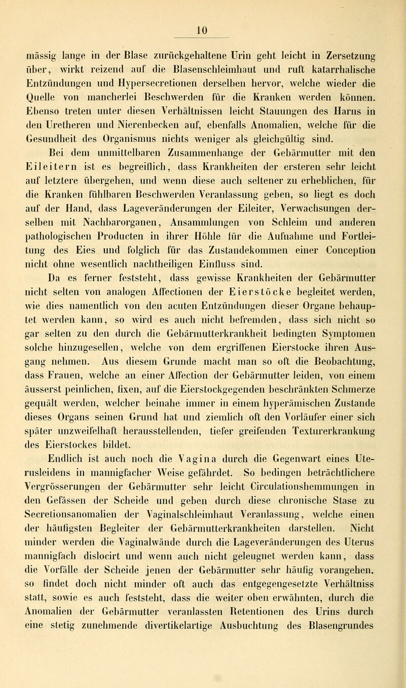 massig lange in der Blase zurückgehaltene Urin geht leicht in Zersetzung über, wirkt reizend auf die Blasenschleimhaut und ruft katarrhalische Entzündungen und Hypersecretionen derselben hervor, welche wieder die Quelle von mancherlei Beschwerden für die Kranken werden können. Ebenso treten unter diesen Verhältnissen leicht Stauungen des Harns in den Uretheren und Nierenbecken auf, ebenfalls Anomalien, welche für die Gesundheit des Organismus nichts weniger als gleichgültig sind. Bei dem unmittelbaren Zusammenhange der Gebärmutter mit den Eileitern ist es begreiflich, dass Krankheiten der ersteren sehr leicht auf letztere übergehen, und wenn diese auch seltener zu erheblichen, für die Kranken fühlbaren Beschwerden Veranlassung geben, so liegt es doch auf der Hand, dass Lageveränderungen der Eileiter, Verwachsungen der- selben mit Nachbarorganen, Ansammlungen von Schleim und anderen pathologischen Producten in ihrer Höhle für die Aufnahme und Fortlei- tung des Eies und folglich für das Zustandekommen einer Conception nicht ohne wesentlich nachtheiligen Einfluss sind. Da es ferner feststeht, dass gewisse Krankheiten der Gebärmutter nicht selten von analogen Affectionen der Eierstöcke begleitet werden, wie dies namentlich von den acuten Entzündungen dieser Organe behaup- tet werden kann, so wird es auch nicht befremden, dass sich nicht so gar selten zu den durch die Gebärmutterkrankheit bedingten Symptomen solche hinzugesellen, welche von dem ergriffenen Eierstocke ihren Aus- gang nehmen. Aus diesem Grunde macht man so oft die Beobachtung, dass Frauen, welche an einer Affection der Gebärmutter leiden, von einem äusserst peinlichen, fixen, auf die Eierstockgegenden beschränkten Schmerze gequält werden, welcher beinahe immer in einem hyperämischen Zustande dieses Organs seinen Grund hat und ziemlich oft den Vorläufer einer sich später unzweifelhaft herausstellenden, tiefer greifenden Texturerkrankung des Eierstockes bildet. Endlich ist auch noch die Vagina durch die Gegenwart eines Ute- rusleidens in mannigfacher Weise gefährdet. So bedingen beträchtlichere Vergrösserungen der Gebärmutter sehr leicht Circulationshemmungen in den Gefässen der Scheide und geben durch diese chronische Stase zu Secrelionsanomalien der Vaginalschleimhaut Veranlassung, welche einen der häufigsten Begleiter der Gebärmutterkrankheiten darstellen. Nicht minder werden die Vaginalwände durch die Lageveränderungen des Uterus mannigfach dislocirt und wenn auch nicht geleugnet werden kann, dass die Vorfälle der Scheide jenen der Gebärmutter sehr häufig vorangehen, so findet doch nicht minder oft auch das entgegengesetzte Verhältniss statt, sowie es auch feststeht, dass die weiter oben erwähnten, durch die Anomalien der Gebärmutter veranlassten Betentionen des Urins durch eine stetig zunehmende divertikelartige Ausbuchtung des Blasengrundes