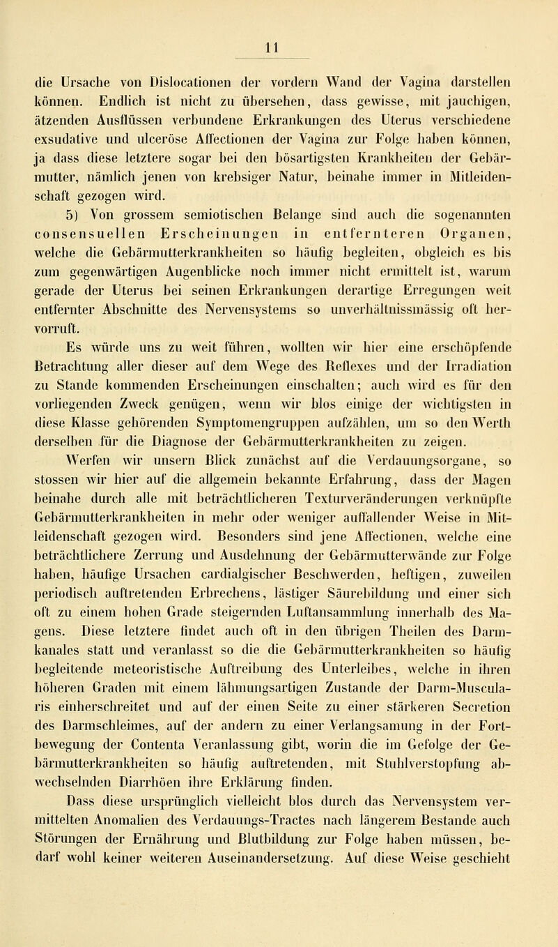 die Ursache von Dislokationen der vordem Wand der Vagina darstellen können. Endlich ist nicht zu übersehen, dass gewisse, mit jauchigen, ätzenden Ausflüssen verbundene Erkrankungen des Uterus verschiedene exsudative und ulceröse Afl'ectionen der Vagina zur Folge haben können, ja dass diese letztere sogar bei den bösartigsten Krankheiten der Gebär- mutter, nämlich jenen von krebsiger Natur, beinahe immer in Mitleiden- schaft gezogen wird. 5) Von grossem semiotischen Belange sind auch die sogenannten consensuellen Erscheinungen in entfernteren Organen, welche die Gebärmutterkrankheiten so häufig begleiten, obgleich es bis zum gegenwärtigen Augenblicke noch immer nicht ermittelt ist, warum gerade der Uterus bei seinen Erkrankungen derartige Erregungen weit entfernter Abschnitte des Nervensystems so unverhältnissmässig oft her- vorruft. Es würde uns zu weit führen, wollten wir hier eine erschöpfende Betrachtung aller dieser auf dem Wege des Beflexes und der Irradiation zu Stande kommenden Erscheinungen einschalten; auch wird es für den vorliegenden Zweck genügen, wenn wir Mos einige der wichtigsten in diese Klasse gehörenden Symptomengruppen aufzählen, um so den Werth derselben für die Diagnose der Gebärmutterkrankheiten zu zeigen. Werfen wir unsern Blick zunächst auf die Verdauungsorgane, so stossen wir hier auf die allgemein bekannte Erfahrung, dass der Magen beinahe durch alle mit beträchtlicheren Texturveränderungen verknüpfte Gebärnmtterkrankheiten in mehr oder weniger auffallender Weise in Mit- leidenschaft gezogen wird. Besonders sind jene Afl'ectionen, welche eine beträchtlichere Zerrung und Ausdehnung der Gebärmutterwände zur Folge haben, häufige Ursachen cardialgischer Beschwerden, heftigen, zuweilen periodisch auftretenden Erbrechens, lästiger Säurebildung und einer sich oft zu einem hohen Grade steigernden Luftansammlung innerhalb des Ma- gens. Diese letztere findet auch oft in den übrigen Theilen des Darm- kanales statt und veranlasst so die die Gebärmutterkrankheiten so häufig begleitende meteoristische Auftreibung des Unterleibes, welche in ihren höheren Graden mit einem lähmungsartigen Zustande der Darm-Muscula- ris einherschreitet und auf der einen Seite zu einer stärkeren Secretion des Darmschleimes, auf der andern zu einer Verlangsamung in der Fort- bewegung der Contenta Veranlassung gibt, worin die im Gefolge der Ge- bärmutterkrankheiten so häufig auftretenden, mit Stuhlverstopfung ab- wechselnden Diarrhöen ihre Erklärung finden. Dass diese ursprünglich vielleicht blos durch das Nervensystem ver- mittelten Anomalien des Verdauungs-Tractes nach längerem Bestände auch Störungen der Ernährung und Blutbildung zur Folge haben müssen, be- darf wohl keiner weiteren Auseinandersetzuno. Auf diese Weise geschieht