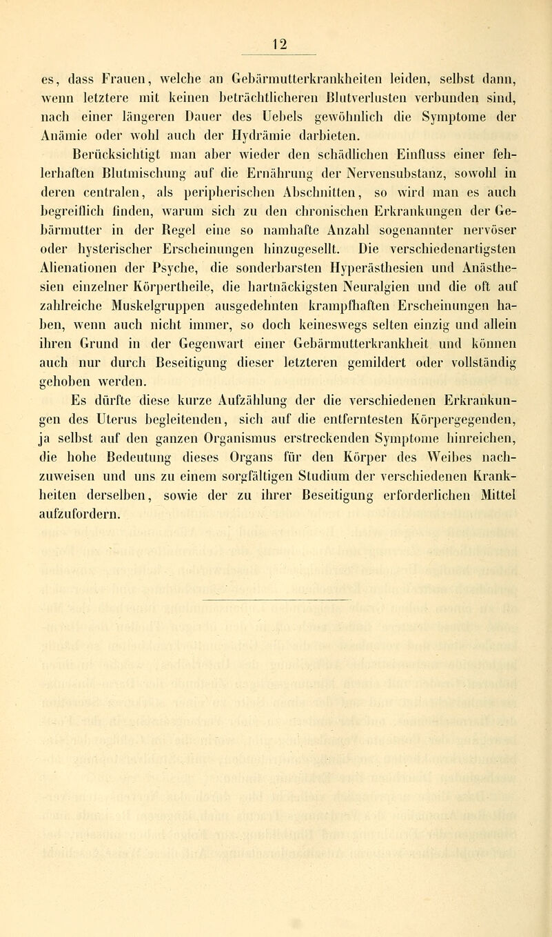 es, dass Frauen, welche an Gebärmutterkrankheiten leiden, selbst dann, wenn letztere mit keinen beträchtlicheren Blutverlusten verbunden sind, nach einer längeren Dauer des Uebels gewöhnlich die Symptome der Anämie oder wohl auch der Hydrämie darbieten. Berücksichtigt man aber wieder den schädlichen Einfluss einer feh- lerhaften Blutmischung auf die Ernährung der Nervensubstanz, sowohl in deren centralen, als peripherischen Abschnitten, so wird man es auch begreiflich finden, warum sich zu den chronischen Erkrankungen der Ge- bärmutter in der Begel eine so namhafte Anzahl sogenannter nervöser oder hysterischer Erscheinungen hinzugesellt. Die verschiedenartigsten Alienationen der Psyche, die sonderbarsten Hyperästhesien und Anästhe- sien einzelner Körpertheile, die hartnäckigsten Neuralgien und die oft auf zahlreiche Muskelgruppen ausgedehnten krampfhaften Erscheinungen ha- ben, wenn auch nicht immer, so doch keineswegs selten einzig und allein ihren Grund in der Gegenwart einer Gebärmutterkrankheit und können auch nur durch Beseitigung dieser letzteren gemildert oder vollständig gehoben werden. Es dürfte diese kurze Aufzählung der die verschiedenen Erkrankun- gen des Uterus begleitenden, sich auf die entferntesten Körpergegenden, ja selbst auf den ganzen Organismus erstreckenden Symptome hinreichen, die hohe Bedeutung dieses Organs für den Körper des Weibes nach- zuweisen und uns zu einem sorgfältigen Studium der verschiedenen Krank- heiten derselben, sowie der zu ihrer Beseitigung erforderlichen Mittel aufzufordern.