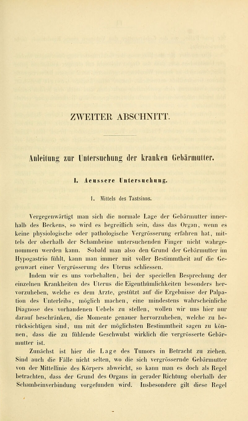 ZWEITER ABSCHNITT. Anleitung zur Untersuchung der kranken Gebärmutter. I. Aeusscre Untersuchung. 1. Mittels des Tastsinns. Vergegenwärtigt man sich die normale Lage der Gebärmutter inner- halb des Beckens, so wird es begreiflich sein, dass das Organ, wenn es keine physiologische oder pathologische Vergrösserung erfahren hat, mit- tels der oberhalb der Schambeine untersuchenden Finger nicht wahrge- nommen werden kann. Sobald man also den Grund der Gebärmutter im Hypogastrio fühlt, kann man immer mit voller Bestimmtheit auf die Ge- genwart einer Vergrösserung des Uterus schliessen. Indem wir es uns vorbehalten, bei der speciellen Besprechung der einzelnen Krankheiten des Uterus die Eigenthümlichkeiten besonders her- vorzuheben, welche es dem Arzte, gestützt auf die Ergebnisse der Palpa- tion des Unterleibs, möglich machen, eine mindestens wahrscheinliche Diagnose des vorhandenen Uebels zu stellen, wollen wir uns hier nur darauf beschränken, die Momente genauer hervorzuheben, welche zu be- rücksichtigen sind, um mit der möglichsten Bestimmtheit sagen zu kön- nen, dass die zu fühlende Geschwulst wirklich die vergrösserte Gebär- mutter ist. Zunächst ist hier die Lage des Tumors in Betracht zu ziehen. Sind auch die Fälle nicht selten, wo die sich vergrössernde Gebärmutter von der Mittellinie des Körpers abweicht, so kann man es doch als Begel betrachten, dass der Grund des Organs in gerader Richtung oberhalb der Schambeinverbindung vorgefunden wird. Insbesondere gilt diese Regel